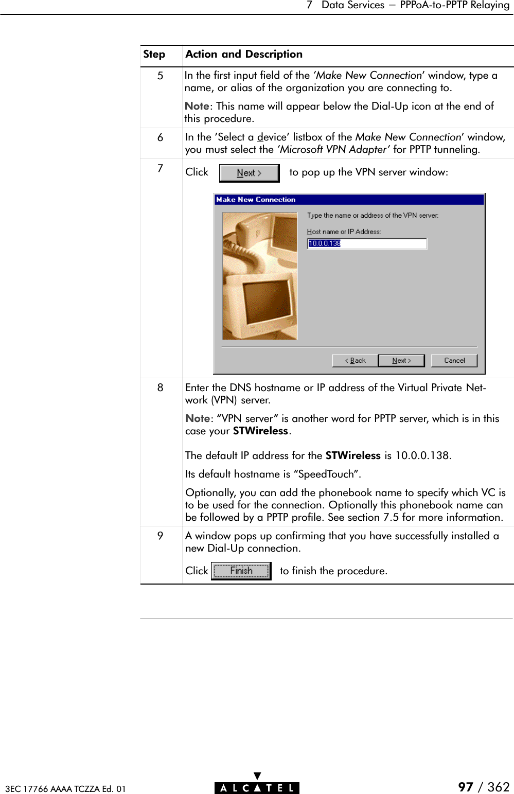 7 Data Services - PPPoAĆtoĆPPTP Relaying97 / 3623EC 17766 AAAA TCZZA Ed. 01Step Action and Description5In the first input field of the &apos;Make New Connection&apos; window, type aname, or alias of the organization you are connecting to.Note: This name will appear below the DialĆUp icon at the end ofthis procedure.6In the &apos;Select a device&apos; listbox of the Make New Connection&apos; window,you must select the &apos;Microsoft VPN Adapter&apos; for PPTP tunneling.7Click to pop up the VPN server window:8Enter the DNS hostname or IP address of the Virtual Private NetĆwork (VPN) server.Note: VPN server&quot; is another word for PPTP server, which is in thiscase your STWireless.The default IP address for the STWireless is 10.0.0.138.Its default hostname is SpeedTouch&quot;.Optionally, you can add the phonebook name to specify which VC isto be used for the connection. Optionally this phonebook name canbe followed by a PPTP profile. See section 7.5 for more information.9Click to finish the procedure.A window pops up confirming that you have successfully installed anew DialĆUp connection.