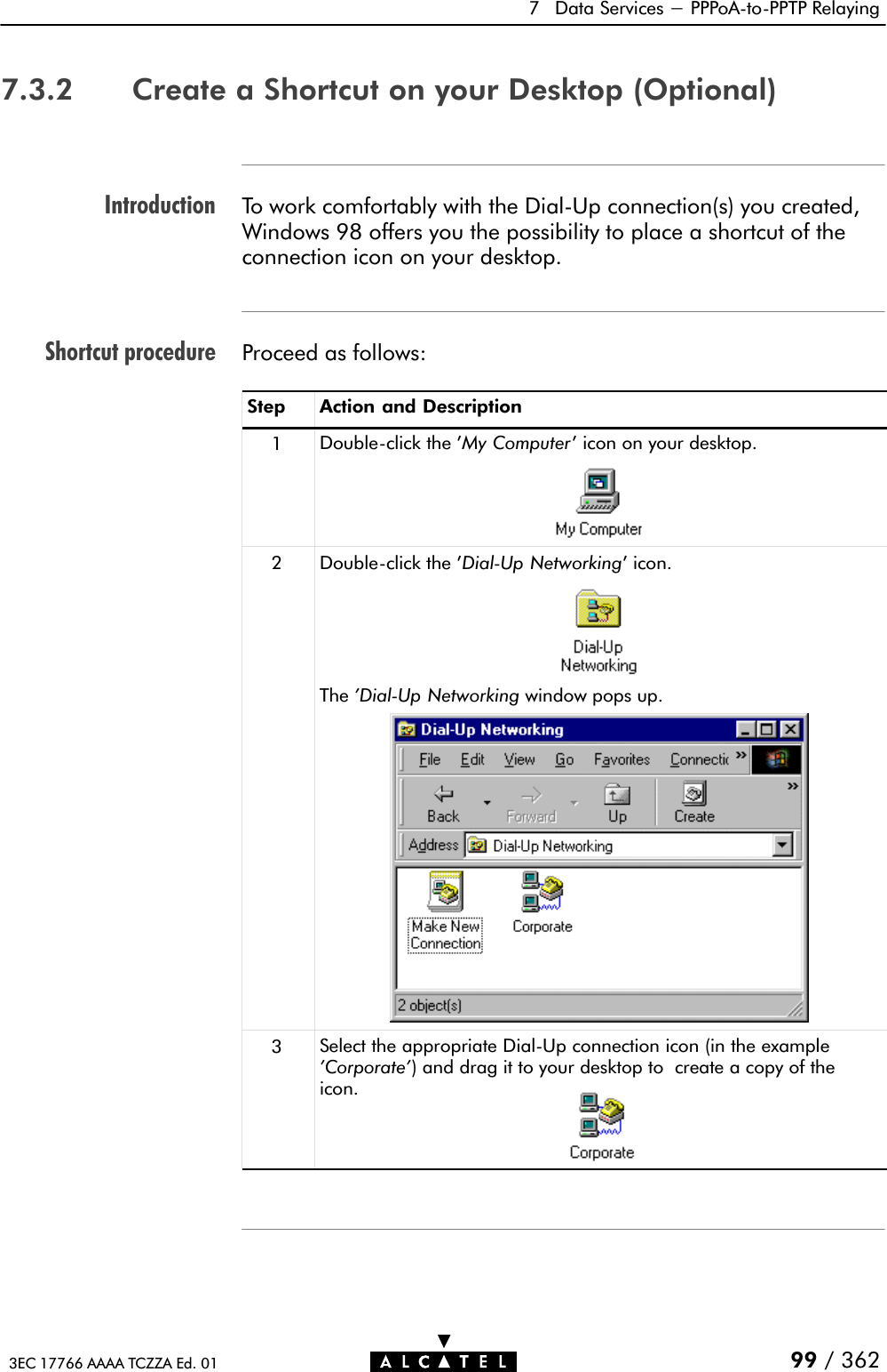 IntroductionShortcut procedure7 Data Services - PPPoAĆtoĆPPTP Relaying99 / 3623EC 17766 AAAA TCZZA Ed. 017.3.2 Create a Shortcut on your Desktop (Optional)To work comfortably with the DialĆUp connection(s) you created,Windows 98 offers you the possibility to place a shortcut of theconnection icon on your desktop.Proceed as follows:Step Action and Description1DoubleĆclick the &apos;My Computer&apos; icon on your desktop.2DoubleĆclick the &apos;DialĆUp Networking&apos; icon.The &apos;DialĆUp Networking window pops up.3Select the appropriate DialĆUp connection icon (in the example&apos;Corporate&apos;) and drag it to your desktop to create a copy of theicon.