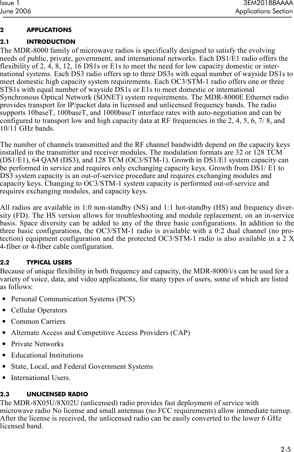  2-5  Issue 1  3EM20188AAAA June 2006  Applications Section 2  APPLICATIONS 2.1  INTRODUCTION The MDR-8000 family of microwave radios is specifically designed to satisfy the evolving needs of public, private, government, and international networks. Each DS1/E1 radio offers the flexibility of 2, 4, 8, 12, 16 DS1s or E1s to meet the need for low capacity domestic or inter-national systems. Each DS3 radio offers up to three DS3s with equal number of wayside DS1s to meet domestic high capacity system requirements. Each OC3/STM-1 radio offers one or three STS1s with equal number of wayside DS1s or E1s to meet domestic or international Synchronous Optical Network (SONET) system requirements. The MDR-8000E Ethernet radio provides transport for IP/packet data in licensed and unlicensed frequency bands. The radio supports 10baseT, 100baseT, and 1000baseT interface rates with auto-negotiation and can be configured to transport low and high capacity data at RF frequencies in the 2, 4, 5, 6, 7/ 8, and 10/11 GHz bands.  The number of channels transmitted and the RF channel bandwidth depend on the capacity keys installed in the transmitter and receiver modules. The modulation formats are 32 or 128 TCM (DS1/E1), 64 QAM (DS3), and 128 TCM (OC3/STM-1). Growth in DS1/E1 system capacity can be performed in service and requires only exchanging capacity keys. Growth from DS1/ E1 to DS3 system capacity is an out-of-service procedure and requires exchanging modules and capacity keys. Changing to OC3/STM-1 system capacity is performed out-of-service and requires exchanging modules, and capacity keys.  All radios are available in 1:0 non-standby (NS) and 1:1 hot-standby (HS) and frequency diver-sity (FD). The HS version allows for troubleshooting and module replacement, on an in-service basis. Space  diversity can  be  added to  any of the three  basic  configurations.  In addition to  the three  basic configurations, the  OC3/STM-1  radio is  available with a 0:2  dual  channel  (no pro-tection) equipment configuration and the protected OC3/STM-1 radio is also available in a 2 X 4-fiber or 4-fiber cable configuration.  2.2  TYPICAL USERS Because of unique flexibility in both frequency and capacity, the MDR-8000/i/s can be used for a variety of voice, data, and video applications, for many types of users, some of which are listed as follows: • Personal Communication Systems (PCS) • Cellular Operators • Common Carriers • Alternate Access and Competitive Access Providers (CAP) • Private Networks • Educational Institutions • State, Local, and Federal Government Systems • International Users.  2.3  UNLICENSED RADIO The MDR-8X05U/8X02U (unlicensed) radio provides fast deployment of service with microwave radio No license and small antennas (no FCC requirements) allow immediate turnup. After the license is received, the unlicensed radio can be easily converted to the lower 6 GHz licensed band. 