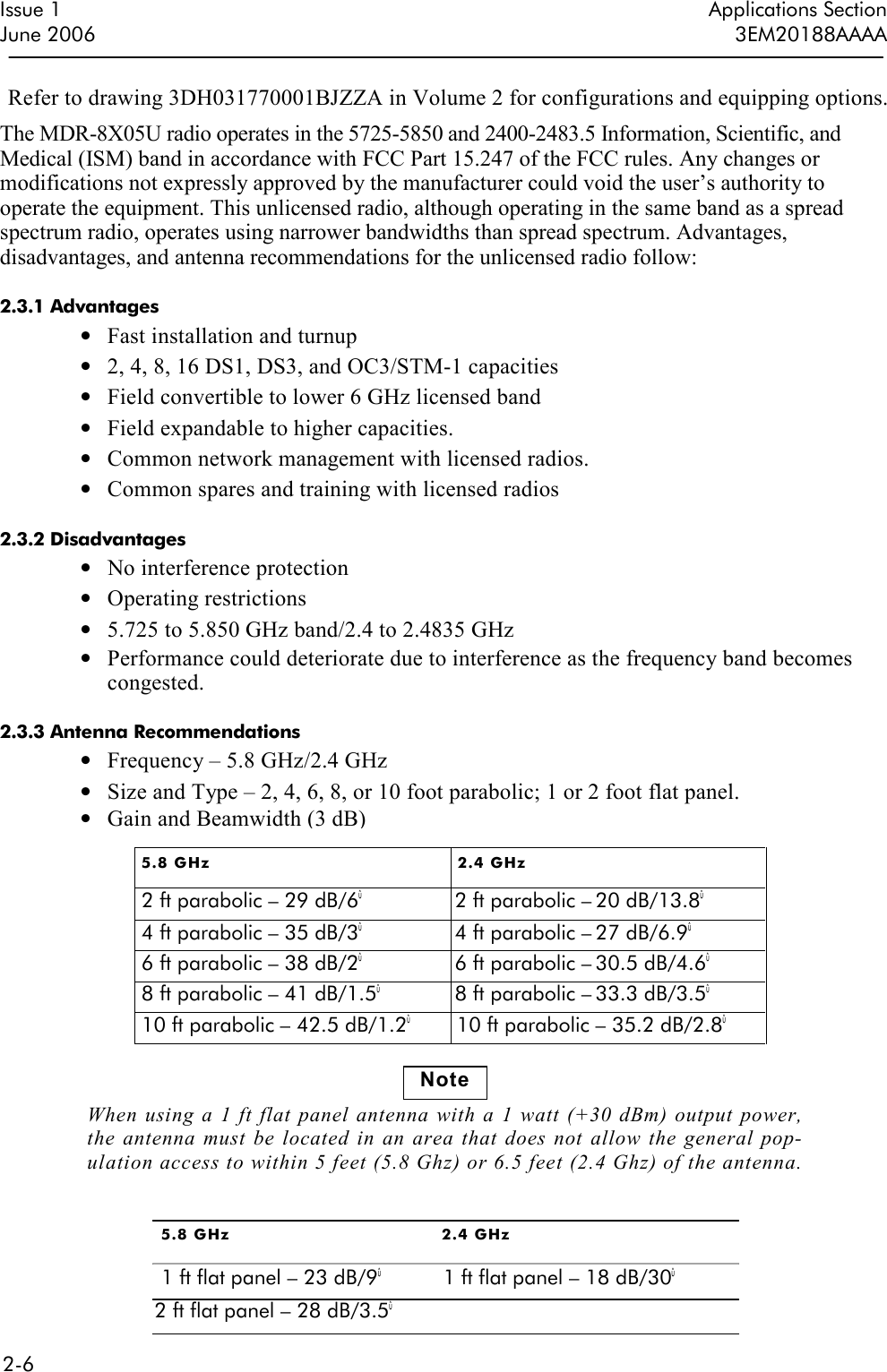  2-6  Issue 1 Applications Section June 2006  3EM20188AAAA Refer to drawing 3DH031770001BJZZA in Volume 2 for configurations and equipping options. The MDR-8X05U radio operates in the 5725-5850 and 2400-2483.5 Information, Scientific, and Medical (ISM) band in accordance with FCC Part 15.247 of the FCC rules. Any changes or modifications not expressly approved by the manufacturer could void the user’s authority to operate the equipment. This unlicensed radio, although operating in the same band as a spread spectrum radio, operates using narrower bandwidths than spread spectrum. Advantages, disadvantages, and antenna recommendations for the unlicensed radio follow:  2.3.1 Advantages • Fast installation and turnup • 2, 4, 8, 16 DS1, DS3, and OC3/STM-1 capacities • Field convertible to lower 6 GHz licensed band • Field expandable to higher capacities. • Common network management with licensed radios. • Common spares and training with licensed radios  2.3.2 Disadvantages • No interference protection • Operating restrictions • 5.725 to 5.850 GHz band/2.4 to 2.4835 GHz • Performance could deteriorate due to interference as the frequency band becomes congested.  2.3.3 Antenna Recommendations • Frequency – 5.8 GHz/2.4 GHz • Size and Type – 2, 4, 6, 8, or 10 foot parabolic; 1 or 2 foot flat panel. • Gain and Beamwidth (3 dB) 5.8 GHz  2.4 GHz   2 ft parabolic – 29 dB/6û  2 ft parabolic – 20 dB/13.8û 4 ft parabolic – 35 dB/3û  4 ft parabolic – 27 dB/6.9û 6 ft parabolic – 38 dB/2û  6 ft parabolic – 30.5 dB/4.6û 8 ft parabolic – 41 dB/1.5û  8 ft parabolic – 33.3 dB/3.5û 10 ft parabolic – 42.5 dB/1.2û 10 ft parabolic – 35.2 dB/2.8û Note When  using a 1  ft flat panel antenna with a 1 watt  (+30 dBm) output power, the  antenna must be located in  an area that does not  allow  the  general pop-ulation access to within 5 feet (5.8 Ghz) or 6.5 feet (2.4 Ghz) of the antenna. 5.8 GHz  2.4 GHz 1 ft flat panel – 23 dB/9û  1 ft flat panel – 18 dB/30û 2 ft flat panel – 28 dB/3.5û 