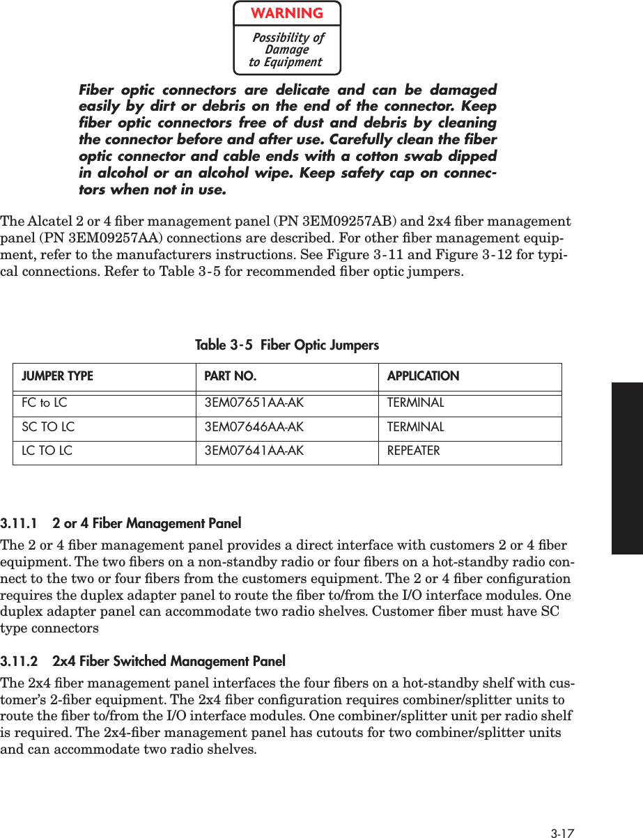  3-17 Fiber optic connectors are delicate and can be damagedeasily by dirt or debris on the end of the connector. Keepﬁber optic connectors free of dust and debris by cleaningthe connector before and after use. Carefully clean the ﬁberoptic connector and cable ends with a cotton swab dippedin alcohol or an alcohol wipe. Keep safety cap on connec-tors when not in use. The Alcatel 2 or 4 ﬁber management panel (PN 3EM09257AB) and 2x4 ﬁber management panel (PN 3EM09257AA) connections are described. For other ﬁber management equip-ment, refer to the manufacturers instructions. See Figure 3-11 and Figure 3-12 for typi-cal connections. Refer to Table 3-5 for recommended ﬁber optic jumpers. 3.11.1 2 or 4 Fiber Management Panel The 2 or 4 ﬁber management panel provides a direct interface with customers 2 or 4 ﬁber equipment. The two ﬁbers on a non-standby radio or four ﬁbers on a hot-standby radio con-nect to the two or four ﬁbers from the customers equipment. The 2 or 4 ﬁber conﬁguration requires the duplex adapter panel to route the ﬁber to/from the I/O interface modules. One duplex adapter panel can accommodate two radio shelves. Customer ﬁber must have SC type connectors 3.11.2 2x4 Fiber Switched Management Panel The 2x4 ﬁber management panel interfaces the four ﬁbers on a hot-standby shelf with cus-tomer’s 2-ﬁber equipment. The 2x4 ﬁber conﬁguration requires combiner/splitter units to route the ﬁber to/from the I/O interface modules. One combiner/splitter unit per radio shelf is required. The 2x4-ﬁber management panel has cutouts for two combiner/splitter units and can accommodate two radio shelves. Table 3-5  Fiber Optic Jumpers JUMPER TYPE PART NO. APPLICATION FC to LC 3EM07651AA-AK TERMINALSC TO LC 3EM07646AA-AK TERMINALLC TO LC 3EM07641AA-AK REPEATERWARNINGPossibility ofDamageto Equipment