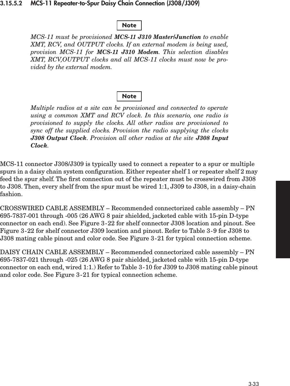  3-33 3.15.5.2 MCS-11 Repeater-to-Spur Daisy Chain Connection (J308/J309)MCS-11 must be provisioned MCS-11 J310 Master/Junction to enableXMT, RCV, and OUTPUT clocks. If an external modem is being used,provision MCS-11 for MCS-11 J310 Modem.  This selection disablesXMT, RCV,OUTPUT clocks and all MCS-11 clocks must now be pro-vided by the external modem.Multiple radios at a site can be provisioned and connected to operateusing a common XMT and RCV clock. In this scenario, one radio isprovisioned to supply the clocks. All other radios are provisioned tosync off the supplied clocks. Provision the radio supplying the clocksJ308 Output Clock. Provision all other radios at the site J308 InputClock.MCS-11 connector J308/J309 is typically used to connect a repeater to a spur or multiple spurs in a daisy chain system conﬁguration. Either repeater shelf 1 or repeater shelf 2 may feed the spur shelf. The ﬁrst connection out of the repeater must be crosswired from J308 to J308. Then, every shelf from the spur must be wired 1:1, J309 to J308, in a daisy-chain fashion.CROSSWIRED CABLE ASSEMBLY – Recommended connectorized cable assembly – PN 695-7837-001 through -005 (26 AWG 8 pair shielded, jacketed cable with 15-pin D-type connector on each end). See Figure 3-22 for shelf connector J308 location and pinout. See Figure 3-22 for shelf connector J309 location and pinout. Refer to Table 3-9 for J308 to J308 mating cable pinout and color code. See Figure 3-21 for typical connection scheme. DAISY CHAIN CABLE ASSEMBLY – Recommended connectorized cable assembly – PN 695-7837-021 through -025 (26 AWG 8 pair shielded, jacketed cable with 15-pin D-type connector on each end, wired 1:1.) Refer to Table 3-10 for J309 to J308 mating cable pinout and color code. See Figure 3-21 for typical connection scheme.NoteNote