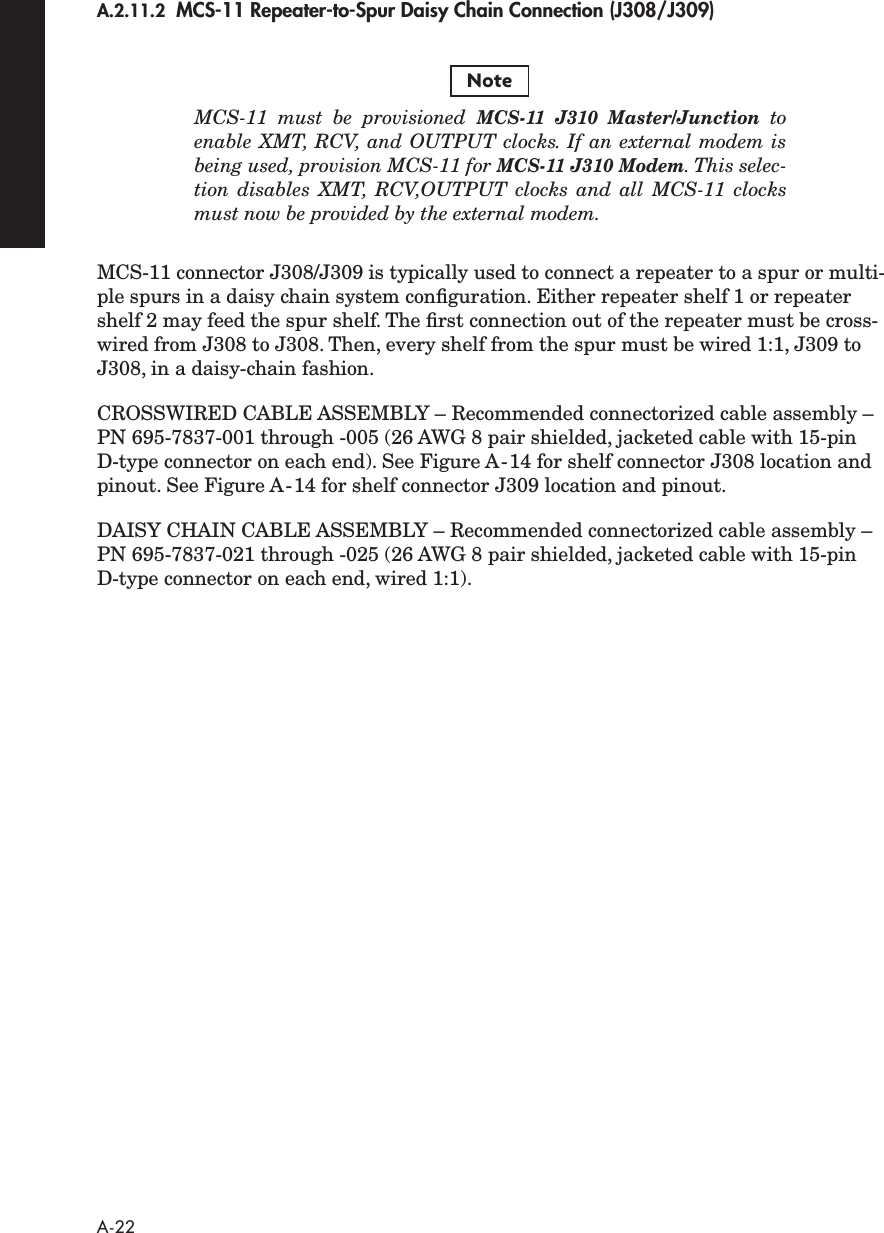  A-22 A.2.11.2    MCS-11 Repeater-to-Spur Daisy Chain Connection (J308/J309) MCS-11 must be provisioned  MCS-11 J310 Master/Junction   toenable XMT, RCV, and OUTPUT clocks. If an external modem isbeing used, provision MCS-11 for  MCS-11 J310 Modem . This selec-tion disables XMT, RCV,OUTPUT clocks and all MCS-11 clocksmust now be provided by the external modem. MCS-11 connector J308/J309 is typically used to connect a repeater to a spur or multi-ple spurs in a daisy chain system conﬁguration. Either repeater shelf 1 or repeater shelf 2 may feed the spur shelf. The ﬁrst connection out of the repeater must be cross-wired from J308 to J308. Then, every shelf from the spur must be wired 1:1, J309 to J308, in a daisy-chain fashion.CROSSWIRED CABLE ASSEMBLY – Recommended connectorized cable assembly – PN 695-7837-001 through -005 (26 AWG 8 pair shielded, jacketed cable with 15-pin D-type connector on each end). See Figure A-14 for shelf connector J308 location and pinout. See Figure A-14 for shelf connector J309 location and pinout.  DAISY CHAIN CABLE ASSEMBLY – Recommended connectorized cable assembly – PN 695-7837-021 through -025 (26 AWG 8 pair shielded, jacketed cable with 15-pin D-type connector on each end, wired 1:1).Note