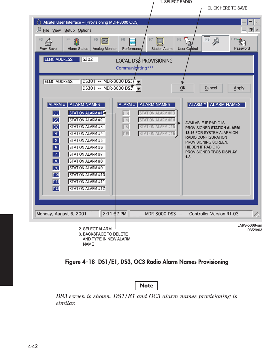  4-42 Figure 4-18  DS1/E1, DS3, OC3 Radio Alarm Names Provisioning DS3 screen is shown. DS1/E1 and OC3 alarm names provisioning issimilar.Alcatel User Interface – [Provisioning MDR-8000 OC3]File View Setup OptionsUser ControlF8F6PerformanceAlarm StatusF4Station AlarmF7 F9Prov. SaveF3 F5Analog Monitor PasswordF11LOCAL DS3 PROVISIONINGCommunicating***ELMC ADDRESS:ELMC ADDRESS:S302LMW-5068-sm03/29/03ALARM #ALARM NAMES[1]STATION ALARM #2[2]STATION ALARM #3[3]STATION ALARM #4[4]STATION ALARM #5[5]STATION ALARM #6[6]STATION ALARM #7[7]STATION ALARM #8[8]STATION ALARM #9[9]STATION ALARM #10[10]STATION ALARM #11[11]STATION ALARM #12[12]ALARM #ALARM NAMESSTATION ALARM #13 [13]STATION ALARM #14[14]STATION ALARM #15[15]STATION ALARM #16[16]ALARM #ALARM NAMESDS301  --  MDR-8000 DS3DS301  --  MDR-8000 DS3 OK Cancel ApplySTATION ALARM #1Monday, August 6, 2001 2:11:32 PM MDR-8000 DS3 Controller Version R1.032. SELECT ALARM3. BACKSPACE TO DELETE    AND TYPE IN NEW ALARM    NAME1. SELECT RADIOCLICK HERE TO SAVEAVAILABLE IF RADIO IS PROVISIONED STATION ALARM  13-16 FOR SYSTEM ALARM ON RADIO CONFIGURATION PROVISIONING SCREEN.HIDDEN IF RADIO IS PROVISIONED TBOS DISPLAY 1-8.Note