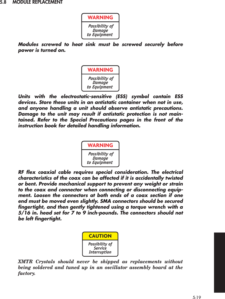  5-19 5.8 MODULE REPLACEMENT Modules screwed to heat sink must be screwed securely beforepower is turned on.Units with the electrostatic-sensitive (ESS) symbol contain ESSdevices. Store these units in an antistatic container when not in use,and anyone handling a unit should observe antistatic precautions.Damage to the unit may result if antistatic protection is not main-tained. Refer to the Special Precautions pages in the front of theinstruction book for detailed handling information.RF ﬂex coaxial cable requires special consideration. The electricalcharacteristics of the coax can be affected if it is accidentally twistedor bent. Provide mechanical support to prevent any weight or strainto the coax and connector when connecting or disconnecting equip-ment. Loosen the connectors at both ends of a coax section if oneend must be moved even slightly. SMA connectors should be securedﬁngertight, and then gently tightened using a torque wrench with a5/16 in. head set for 7 to 9 inch-pounds. The connectors should notbe left ﬁngertight. XMTR Crystals should never be shipped as replacements withoutbeing soldered and tuned up in an oscillator assembly board at thefactory.WARNINGPossibility ofDamageto EquipmentWARNINGPossibility ofDamageto EquipmentWARNINGPossibility ofDamageto EquipmentCAUTIONPossibility ofServiceInterruption
