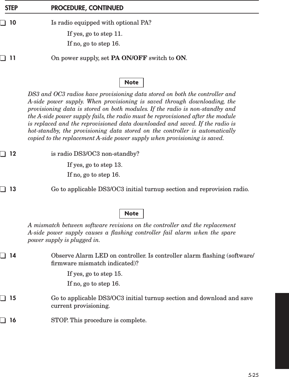  5-25 STEP PROCEDURE, CONTINUED 10 Is radio equipped with optional PA?If yes, go to step 11.If no, go to step 16. 11 On power supply, set  PA ON/OFF  switch to  ON . DS3 and OC3 radios have provisioning data stored on both the controller andA-side power supply. When provisioning is saved through downloading, theprovisioning data is stored on both modules. If the radio is non-standby andthe A-side power supply fails, the radio must be reprovisioned after the moduleis replaced and the reprovisioned data downloaded and saved. If the radio ishot-standby, the provisioning data stored on the controller is automaticallycopied to the replacement A-side power supply when provisioning is saved.  12 is radio DS3/OC3 non-standby?If yes, go to step 13.If no, go to step 16. 13 Go to applicable DS3/OC3 initial turnup section and reprovision radio. A mismatch between software revisions on the controller and the replacementA-side power supply causes a ﬂashing controller fail alarm when the sparepower supply is plugged in. 14 Observe Alarm LED on controller. Is controller alarm ﬂashing (software/ﬁrmware mismatch indicated)?If yes, go to step 15.If no, go to step 16. 15 Go to applicable DS3/OC3 initial turnup section and download and save current provisioning. 16 STOP. This procedure is complete.NoteNote