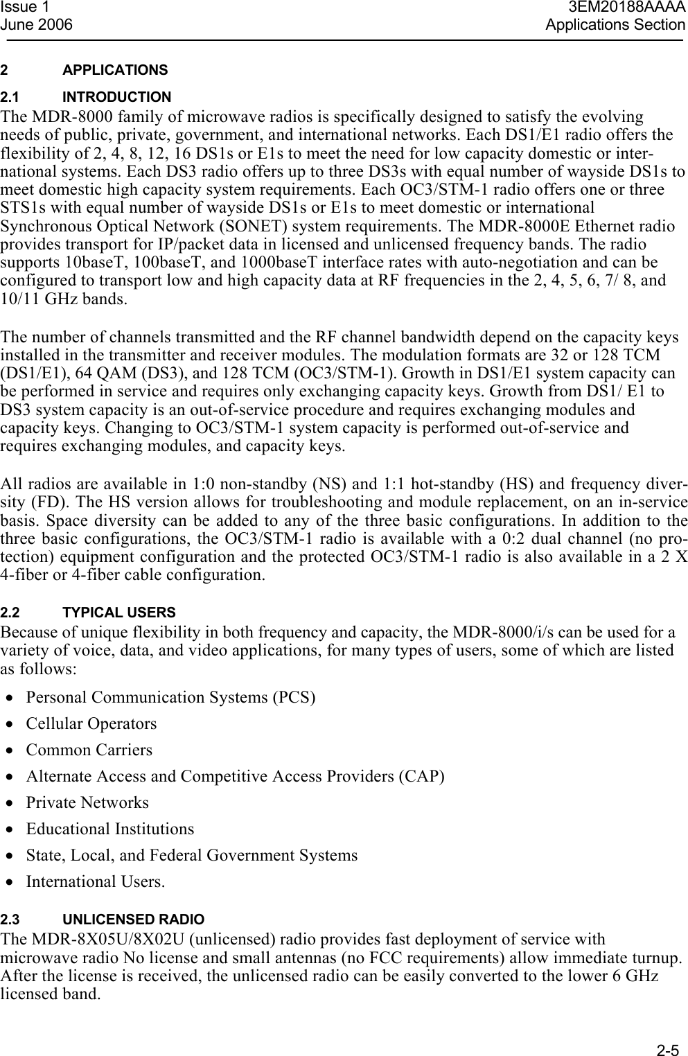  2-5  Issue 1  3EM20188AAAAJune 2006  Applications Section2 APPLICATIONS 2.1 INTRODUCTION The MDR-8000 family of microwave radios is specifically designed to satisfy the evolving needs of public, private, government, and international networks. Each DS1/E1 radio offers the flexibility of 2, 4, 8, 12, 16 DS1s or E1s to meet the need for low capacity domestic or inter-national systems. Each DS3 radio offers up to three DS3s with equal number of wayside DS1s to meet domestic high capacity system requirements. Each OC3/STM-1 radio offers one or three STS1s with equal number of wayside DS1s or E1s to meet domestic or international Synchronous Optical Network (SONET) system requirements. The MDR-8000E Ethernet radio provides transport for IP/packet data in licensed and unlicensed frequency bands. The radio supports 10baseT, 100baseT, and 1000baseT interface rates with auto-negotiation and can be configured to transport low and high capacity data at RF frequencies in the 2, 4, 5, 6, 7/ 8, and 10/11 GHz bands.  The number of channels transmitted and the RF channel bandwidth depend on the capacity keys installed in the transmitter and receiver modules. The modulation formats are 32 or 128 TCM (DS1/E1), 64 QAM (DS3), and 128 TCM (OC3/STM-1). Growth in DS1/E1 system capacity can be performed in service and requires only exchanging capacity keys. Growth from DS1/ E1 to DS3 system capacity is an out-of-service procedure and requires exchanging modules and capacity keys. Changing to OC3/STM-1 system capacity is performed out-of-service and requires exchanging modules, and capacity keys.  All radios are available in 1:0 non-standby (NS) and 1:1 hot-standby (HS) and frequency diver-sity (FD). The HS version allows for troubleshooting and module replacement, on an in-service basis. Space diversity can be added to any of the three basic configurations. In addition to the three basic configurations, the OC3/STM-1 radio is available with a 0:2 dual channel (no pro-tection) equipment configuration and the protected OC3/STM-1 radio is also available in a 2 X 4-fiber or 4-fiber cable configuration.  2.2 TYPICAL USERS Because of unique flexibility in both frequency and capacity, the MDR-8000/i/s can be used for a variety of voice, data, and video applications, for many types of users, some of which are listed as follows: • Personal Communication Systems (PCS) • Cellular Operators • Common Carriers • Alternate Access and Competitive Access Providers (CAP) • Private Networks • Educational Institutions • State, Local, and Federal Government Systems • International Users.  2.3 UNLICENSED RADIO The MDR-8X05U/8X02U (unlicensed) radio provides fast deployment of service with microwave radio No license and small antennas (no FCC requirements) allow immediate turnup. After the license is received, the unlicensed radio can be easily converted to the lower 6 GHz licensed band. 