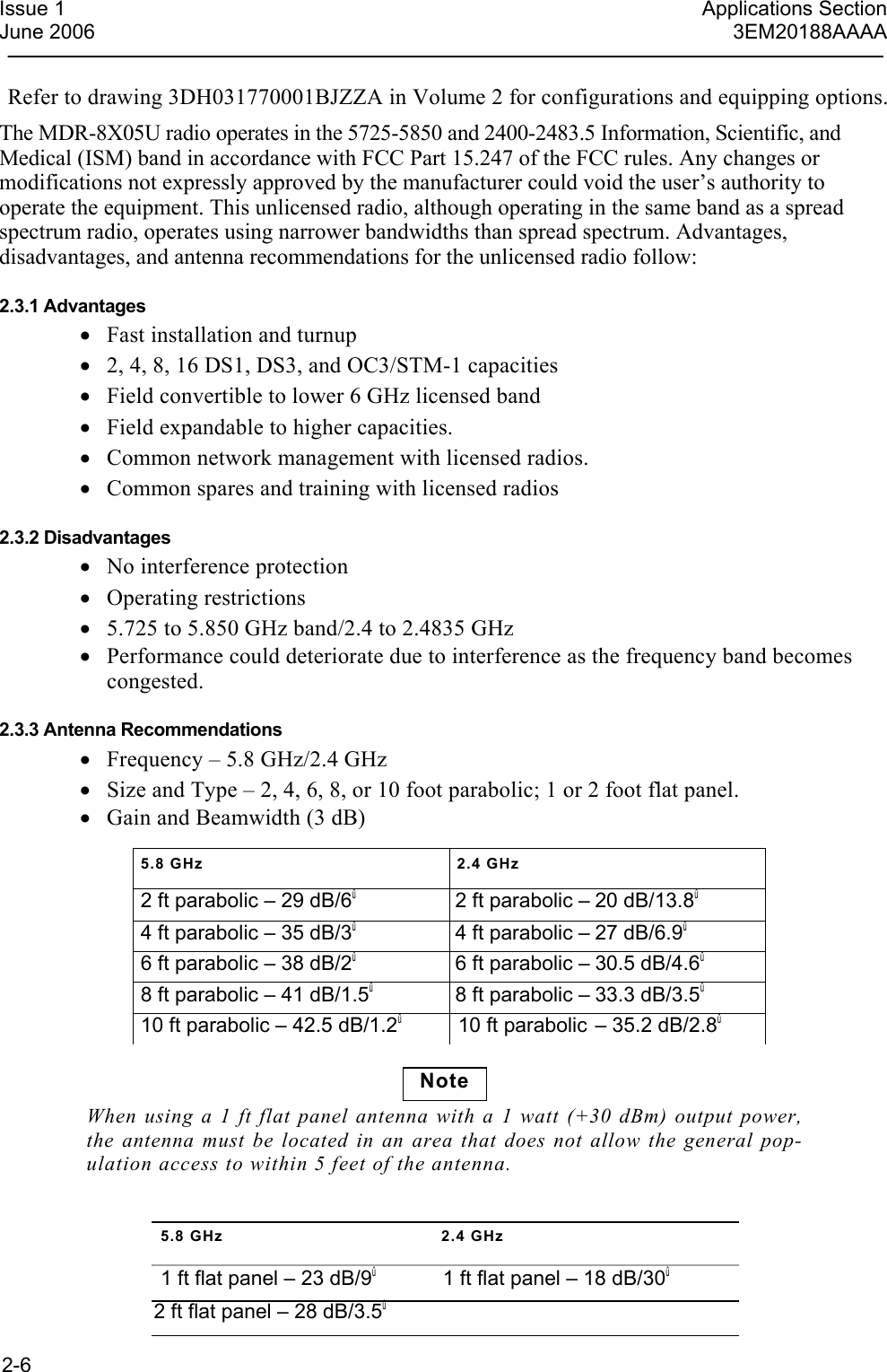  2-6  Issue 1  Applications SectionJune 2006  3EM20188AAAARefer to drawing 3DH031770001BJZZA in Volume 2 for configurations and equipping options.The MDR-8X05U radio operates in the 5725-5850 and 2400-2483.5 Information, Scientific, and Medical (ISM) band in accordance with FCC Part 15.247 of the FCC rules. Any changes or modifications not expressly approved by the manufacturer could void the user’s authority to operate the equipment. This unlicensed radio, although operating in the same band as a spread spectrum radio, operates using narrower bandwidths than spread spectrum. Advantages, disadvantages, and antenna recommendations for the unlicensed radio follow:  2.3.1 Advantages • Fast installation and turnup • 2, 4, 8, 16 DS1, DS3, and OC3/STM-1 capacities • Field convertible to lower 6 GHz licensed band • Field expandable to higher capacities. • Common network management with licensed radios. • Common spares and training with licensed radios  2.3.2 Disadvantages • No interference protection • Operating restrictions • 5.725 to 5.850 GHz band/2.4 to 2.4835 GHz • Performance could deteriorate due to interference as the frequency band becomes congested.  2.3.3 Antenna Recommendations • Frequency – 5.8 GHz/2.4 GHz • Size and Type – 2, 4, 6, 8, or 10 foot parabolic; 1 or 2 foot flat panel. • Gain and Beamwidth (3 dB)5.8 GHz  2.4 GHz   2 ft parabolic – 29 dB/6û  2 ft parabolic – 20 dB/13.8û 4 ft parabolic – 35 dB/3û  4 ft parabolic – 27 dB/6.9û 6 ft parabolic – 38 dB/2û  6 ft parabolic – 30.5 dB/4.6û 8 ft parabolic – 41 dB/1.5û  8 ft parabolic – 33.3 dB/3.5û 10 ft parabolic – 42.5 dB/1.2û  10 ft parabolic – 35.2 dB/2.8û Note When using a 1 ft flat panel antenna with a 1 watt (+30 dBm) output power, the antenna must be located in an area that does not allow the general pop-ulation access to within 5 feet of the antenna. 5.8 GHz  2.4 GHz 1 ft flat panel – 23 dB/9û  1 ft flat panel – 18 dB/30û 2 ft flat panel – 28 dB/3.5û 