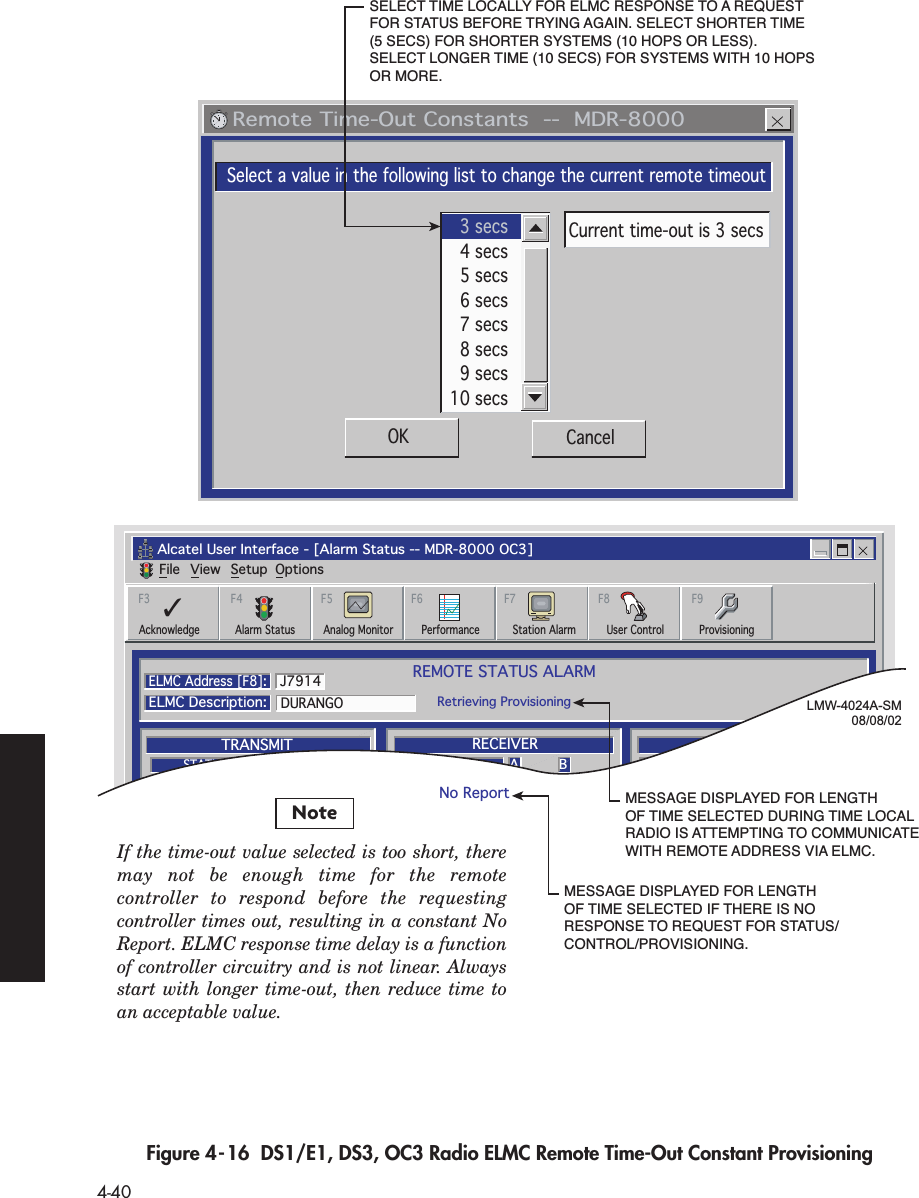  4-40 Figure 4-16  DS1/E1, DS3, OC3 Radio ELMC Remote Time-Out Constant Provisioning   Remote Time-Out Constants  --  MDR-8000Select a value in the following list to change the current remote timeoutOK Cancel3 secs4 secs5 secs6 secs7 secs8 secs9 secs10 secsCurrent time-out is 3 secsAlcatel User Interface - [Alarm Status -- MDR-8000 OC3]File View Setup OptionsREMOTE STATUS ALARMRetrieving ProvisioningELMC Address [F8]:ELMC Description:DURANGOJ7914A BTRANSMITTRANSMITTERSTATUSA BRECEIVERA BCOMMONRECEIVERSTATUSI/OPWRSTATUSF6PerformanceAlarm Status Analog MonitorF5Station AlarmF7ProvisioningF9AcknowledgeF3User ControlF8✓F4LMW-4024A-SM08/08/02SELECT TIME LOCALLY FOR ELMC RESPONSE TO A REQUEST FOR STATUS BEFORE TRYING AGAIN. SELECT SHORTER TIME (5 SECS) FOR SHORTER SYSTEMS (10 HOPS OR LESS). SELECT LONGER TIME (10 SECS) FOR SYSTEMS WITH 10 HOPS OR MORE.MESSAGE DISPLAYED FOR LENGTH OF TIME SELECTED DURING TIME LOCAL RADIO IS ATTEMPTING TO COMMUNICATE WITH REMOTE ADDRESS VIA ELMC.MESSAGE DISPLAYED FOR LENGTH OF TIME SELECTED IF THERE IS NO RESPONSE TO REQUEST FOR STATUS/CONTROL/PROVISIONING.No ReportNoteIf the time-out value selected is too short, there may not be enough time for the remote controller to respond before the requesting controller times out, resulting in a constant No Report. ELMC response time delay is a function of controller circuitry and is not linear. Always start with longer time-out, then reduce time to an acceptable value.