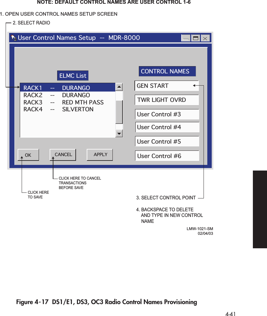  4-41 Figure 4-17  DS1/E1, DS3, OC3 Radio Control Names ProvisioningLMW-1021-SM02/04/032. SELECT RADIONOTE: DEFAULT CONTROL NAMES ARE USER CONTROL 1-6   User Control Names Setup  --  MDR-8000RACK1    --    DURANGORACK2    --    DURANGORACK3    --    RED MTH PASSRACK4    --    SILVERTONAPPLYOK CANCELGEN STARTTWR LIGHT OVRDUser Control #3User Control #4User Control #5User Control #6ELMC List CONTROL NAMES3. SELECT CONTROL POINT4. BACKSPACE TO DELETE    AND TYPE IN NEW CONTROL    NAMECLICK HERE TO CANCEL TRANSACTIONSBEFORE SAVECLICK HERETO SAVE1. OPEN USER CONTROL NAMES SETUP SCREEN