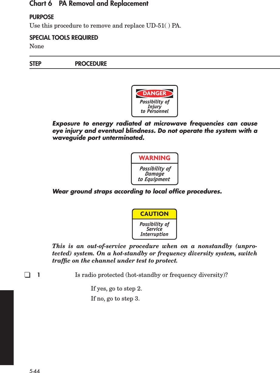 5-44Chart 6 PA Removal and ReplacementPURPOSEUse this procedure to remove and replace UD-51( ) PA.SPECIAL TOOLS REQUIREDNoneSTEP PROCEDUREExposure to energy radiated at microwave frequencies can causeeye injury and eventual blindness. Do not operate the system with awaveguide port unterminated.Wear ground straps according to local ofﬁce procedures.This is an out-of-service procedure when on a nonstandby (unpro-tected) system. On a hot-standby or frequency diversity system, switchtrafﬁc on the channel under test to protect.1Is radio protected (hot-standby or frequency diversity)?If yes, go to step 2.If no, go to step 3.DANGERPossibility ofInjuryto PersonnelWARNINGPossibility ofDamageto EquipmentCAUTIONPossibility ofServiceInterruption