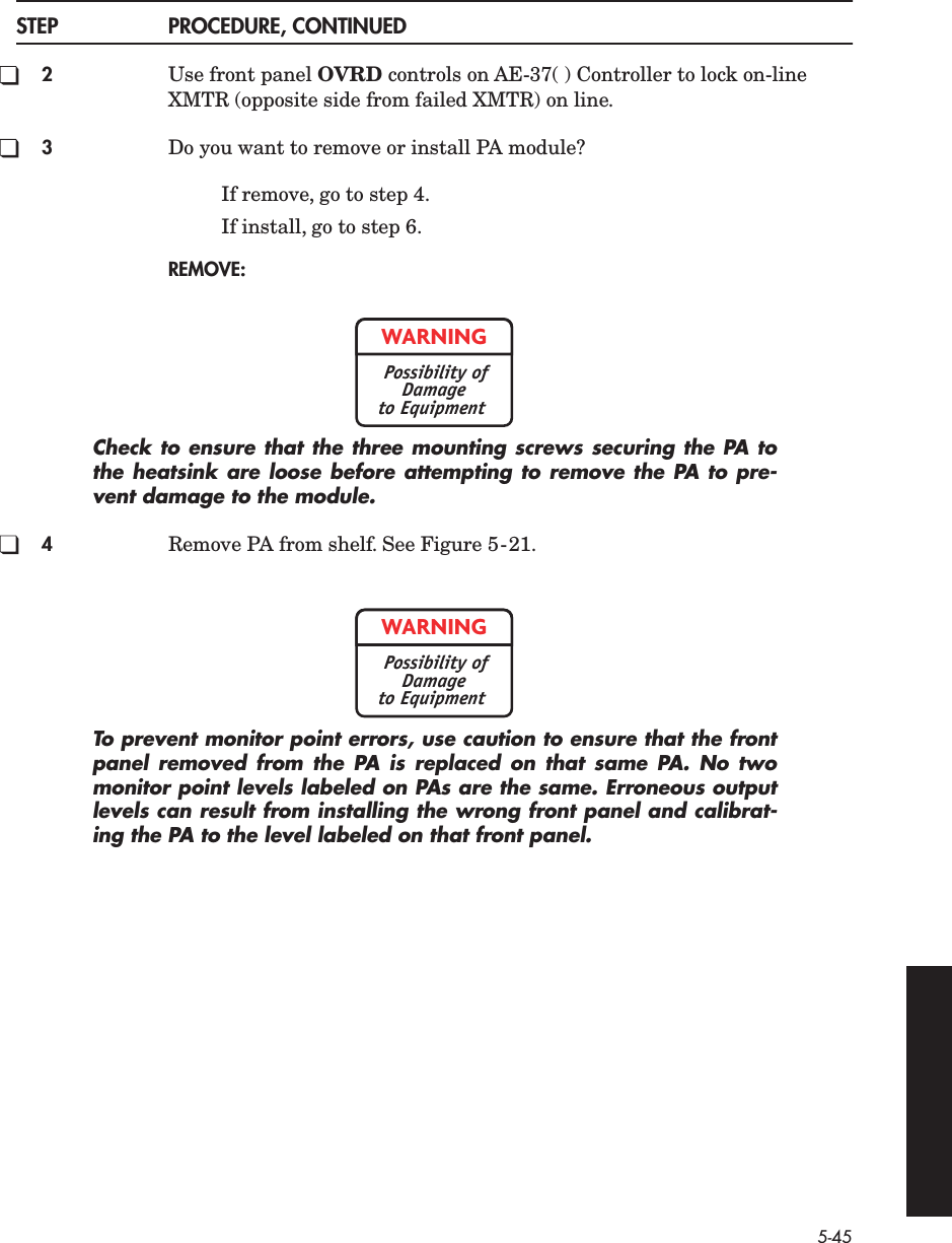 5-45STEP PROCEDURE, CONTINUED2Use front panel OVRD controls on AE-37( ) Controller to lock on-line XMTR (opposite side from failed XMTR) on line.3Do you want to remove or install PA module?If remove, go to step 4.If install, go to step 6.REMOVE:Check to ensure that the three mounting screws securing the PA tothe heatsink are loose before attempting to remove the PA to pre-vent damage to the module.4Remove PA from shelf. See Figure 5-21.To prevent monitor point errors, use caution to ensure that the frontpanel removed from the PA is replaced on that same PA. No twomonitor point levels labeled on PAs are the same. Erroneous outputlevels can result from installing the wrong front panel and calibrat-ing the PA to the level labeled on that front panel.WARNINGPossibility ofDamageto EquipmentWARNINGPossibility ofDamageto Equipment