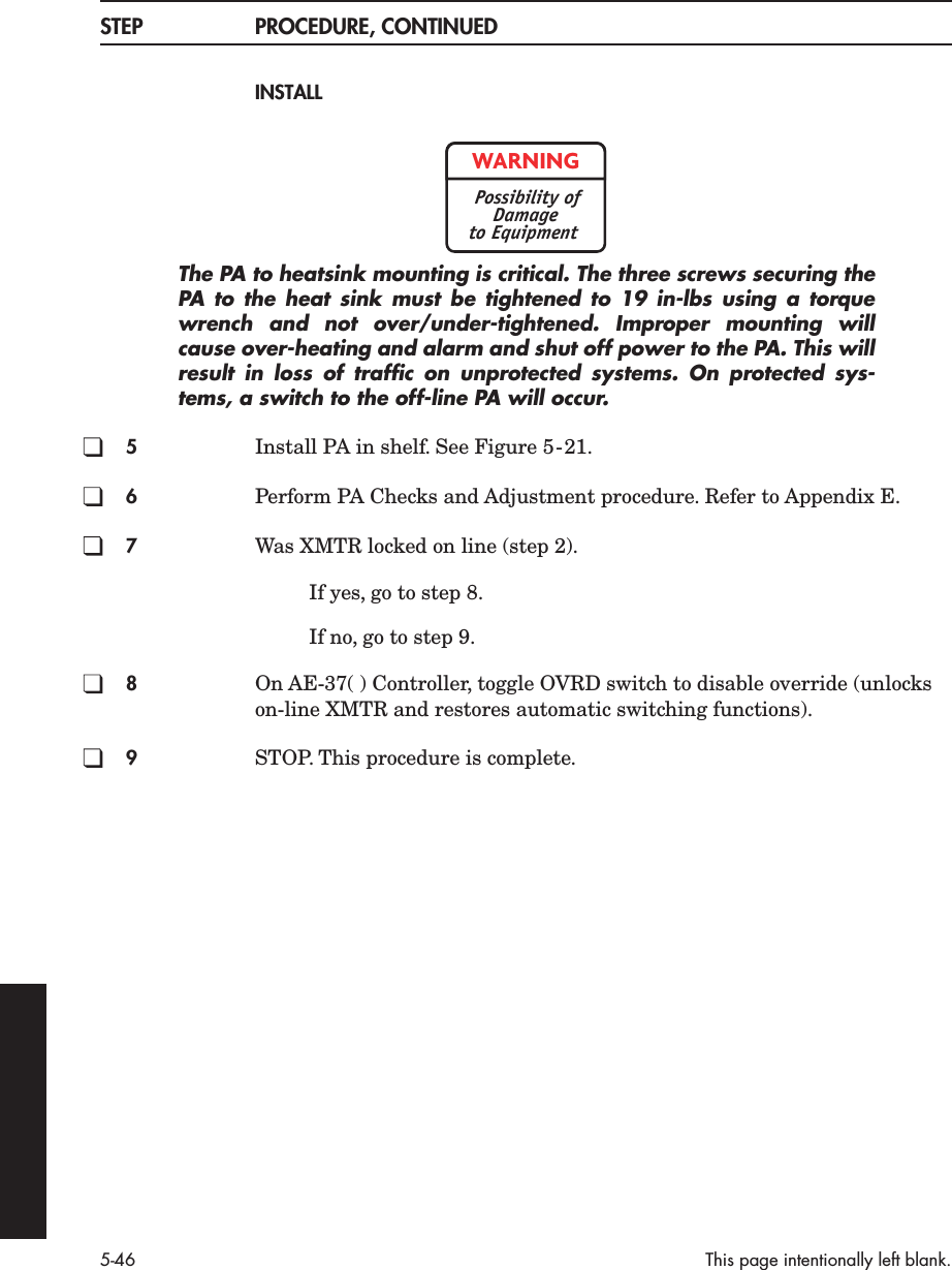 5-46 This page intentionally left blank.STEP PROCEDURE, CONTINUEDINSTALLThe PA to heatsink mounting is critical. The three screws securing thePA  to the heat sink must be tightened to 19 in-lbs using a torquewrench and not over/under-tightened. Improper mounting willcause over-heating and alarm and shut off power to the PA. This willresult in loss of trafﬁc on unprotected systems. On protected sys-tems, a switch to the off-line PA will occur.5Install PA in shelf. See Figure 5-21.6Perform PA Checks and Adjustment procedure. Refer to Appendix E.7Was XMTR locked on line (step 2).If yes, go to step 8.If no, go to step 9.8On AE-37( ) Controller, toggle OVRD switch to disable override (unlocks on-line XMTR and restores automatic switching functions).9STOP. This procedure is complete.WARNINGPossibility ofDamageto Equipment