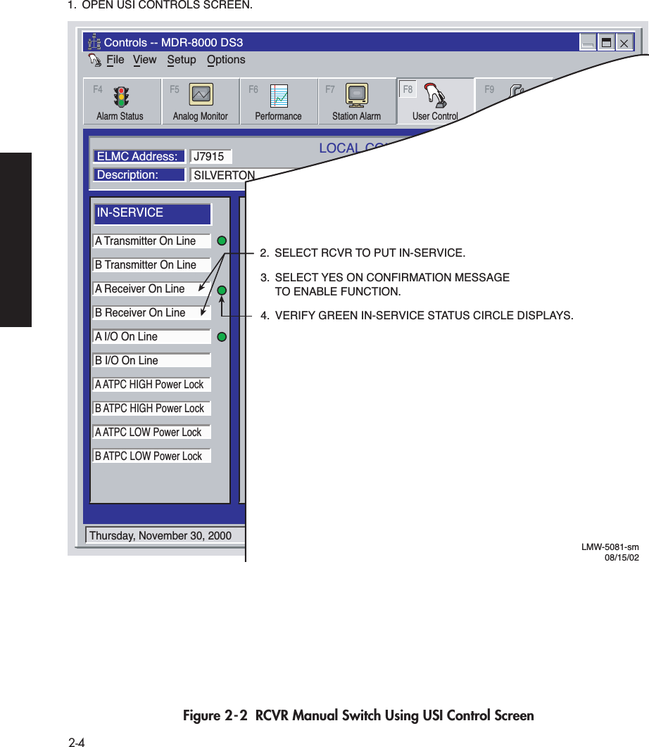  2-4 Figure 2-2  RCVR Manual Switch Using USI Control ScreenFileControls -- MDR-8000 DS3View Setup OptionsAlarm Status Performance Station Alarm User Control ProvisioningAnalog MonitorF4 F5 F6 F7 F8 F9LOCAL CONTROLSCommunicating*ELMC Address:Description:SILVERTONA Transmitter On LineB Transmitter On LineA Receiver On LineB Receiver On LineA I/O On LineB I/O On LineA ATPC HIGH Power LockB ATPC HIGH Power LockA ATPC LOW Power LockB ATPC LOW Power LockJ7915IN-SERVICEA I/O LOOPBACKLine 1 loopbackLine 2 loopbackLine 3 loopbackB I/O LOOPBACKControl #1Control #2Control #3Control #4Control #5Control #6SYSTEM LOOP-BACKDS1 LINE LOOP-BACK RCV to XMTUSER CONTROLSThursday, November 30, 2000 1:44:19 PM USI Version R1.02 Controller Version R1.02LMW-5081-sm08/15/022.  SELECT RCVR TO PUT IN-SERVICE.1.  OPEN USI CONTROLS SCREEN.3.  SELECT YES ON CONFIRMATION MESSAGE  TO ENABLE FUNCTION.4.  VERIFY GREEN IN-SERVICE STATUS CIRCLE DISPLAYS.