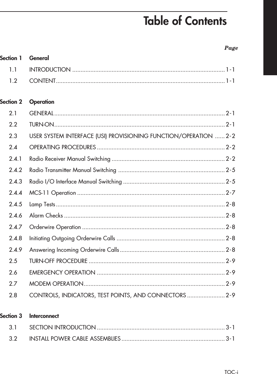  Table of Contents TOC-i Page Section 1 General 1.1 INTRODUCTION .............................................................................................1-11.2 CONTENT .......................................................................................................1-1 Section 2 Operation 2.1 GENERAL ........................................................................................................2-12.2 TURN-ON ........................................................................................................2-12.3 USER SYSTEM INTERFACE (USI) PROVISIONING FUNCTION/OPERATION ......2-22.4 OPERATING PROCEDURES ..............................................................................2-22.4.1 Radio Receiver Manual Switching .....................................................................2-22.4.2 Radio Transmitter Manual Switching .................................................................2-52.4.3 Radio I/O Interface Manual Switching ..............................................................2-52.4.4 MCS-11 Operation ..........................................................................................2-72.4.5 Lamp Tests .......................................................................................................2-82.4.6 Alarm Checks ..................................................................................................2-82.4.7 Orderwire Operation .......................................................................................2-82.4.8 Initiating Outgoing Orderwire Calls ..................................................................2-82.4.9 Answering Incoming Orderwire Calls ................................................................2-82.5 TURN-OFF PROCEDURE ...................................................................................2-92.6 EMERGENCY OPERATION ..............................................................................2-92.7 MODEM OPERATION ......................................................................................2-92.8 CONTROLS, INDICATORS, TEST POINTS, AND CONNECTORS .......................2-9 Section 3 Interconnect 3.1 SECTION INTRODUCTION ..............................................................................3-13.2 INSTALL POWER CABLE ASSEMBLIES ...............................................................3-1