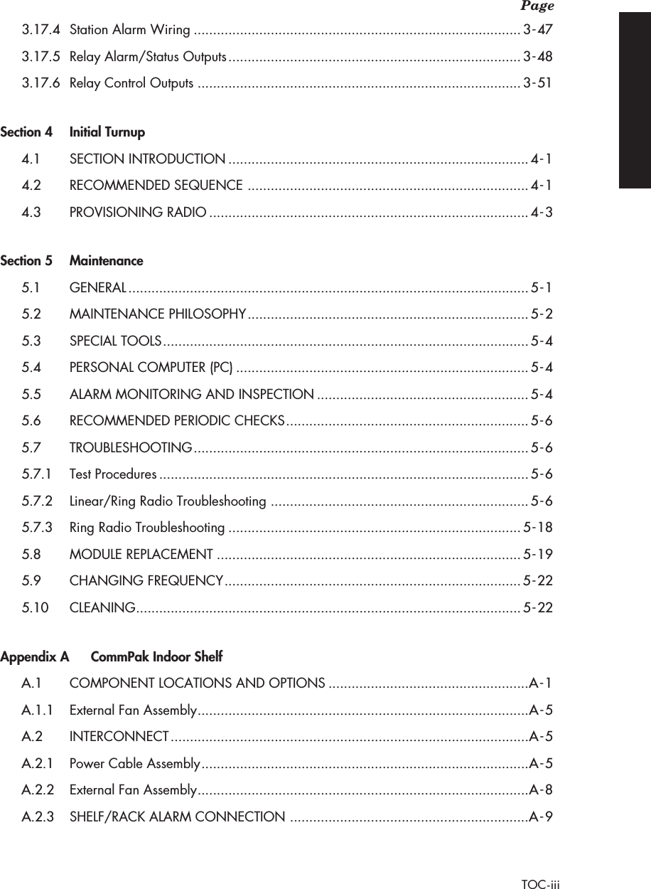  Page TOC-iii 3.17.4 Station Alarm Wiring .....................................................................................3-473.17.5 Relay Alarm/Status Outputs ............................................................................3-483.17.6 Relay Control Outputs ....................................................................................3-51 Section 4 Initial Turnup 4.1 SECTION INTRODUCTION ..............................................................................4-14.2 RECOMMENDED SEQUENCE .........................................................................4-14.3 PROVISIONING RADIO ...................................................................................4-3 Section 5 Maintenance 5.1 GENERAL ........................................................................................................5-15.2 MAINTENANCE PHILOSOPHY .........................................................................5-25.3 SPECIAL TOOLS ...............................................................................................5-45.4 PERSONAL COMPUTER (PC) ............................................................................5-45.5 ALARM MONITORING AND INSPECTION .......................................................5-45.6 RECOMMENDED PERIODIC CHECKS ...............................................................5-65.7 TROUBLESHOOTING .......................................................................................5-65.7.1 Test Procedures ................................................................................................5-65.7.2 Linear/Ring Radio Troubleshooting ...................................................................5-65.7.3 Ring Radio Troubleshooting ............................................................................5-185.8 MODULE REPLACEMENT ...............................................................................5-195.9 CHANGING FREQUENCY .............................................................................5-225.10 CLEANING ....................................................................................................5-22 Appendix A CommPak Indoor Shelf A.1 COMPONENT LOCATIONS AND OPTIONS ....................................................A-1A.1.1 External Fan Assembly ......................................................................................A-5A.2 INTERCONNECT .............................................................................................A-5A.2.1 Power Cable Assembly .....................................................................................A-5A.2.2 External Fan Assembly ......................................................................................A-8A.2.3 SHELF/RACK ALARM CONNECTION ..............................................................A-9