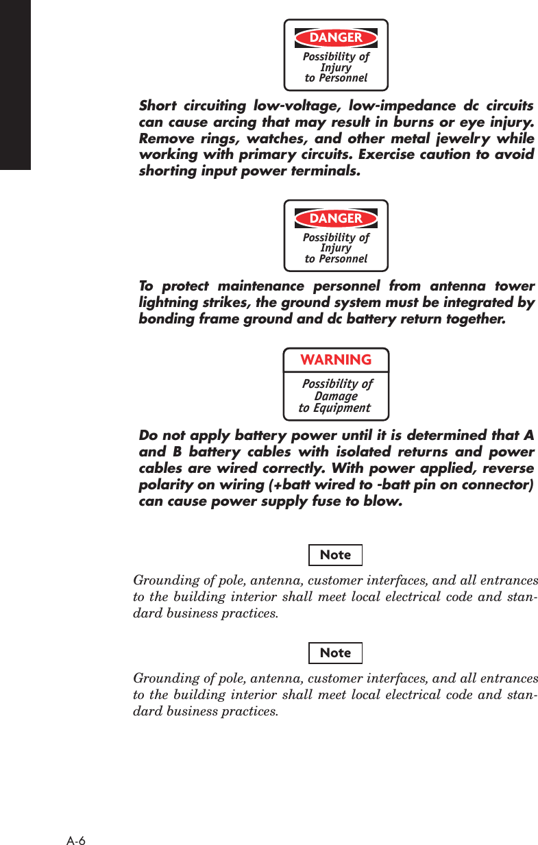  A-6 Short circuiting low-voltage, low-impedance dc circuitscan cause arcing that may result in burns or eye injury.Remove rings, watches, and other metal jewelry whileworking with primary circuits. Exercise caution to avoidshorting input power terminals.To  protect maintenance personnel from antenna towerlightning strikes, the ground system must be integrated bybonding frame ground and dc battery return together.Do not apply battery power until it is determined that Aand B battery cables with isolated returns and powercables are wired correctly. With power applied, reversepolarity on wiring (+batt wired to -batt pin on connector)can cause power supply fuse to blow. Grounding of pole, antenna, customer interfaces, and all entrancesto the building interior shall meet local electrical code and stan-dard business practices. Grounding of pole, antenna, customer interfaces, and all entrancesto the building interior shall meet local electrical code and stan-dard business practices.DANGERPossibility ofInjuryto PersonnelDANGERPossibility ofInjuryto PersonnelWARNINGPossibility ofDamageto EquipmentNoteNote