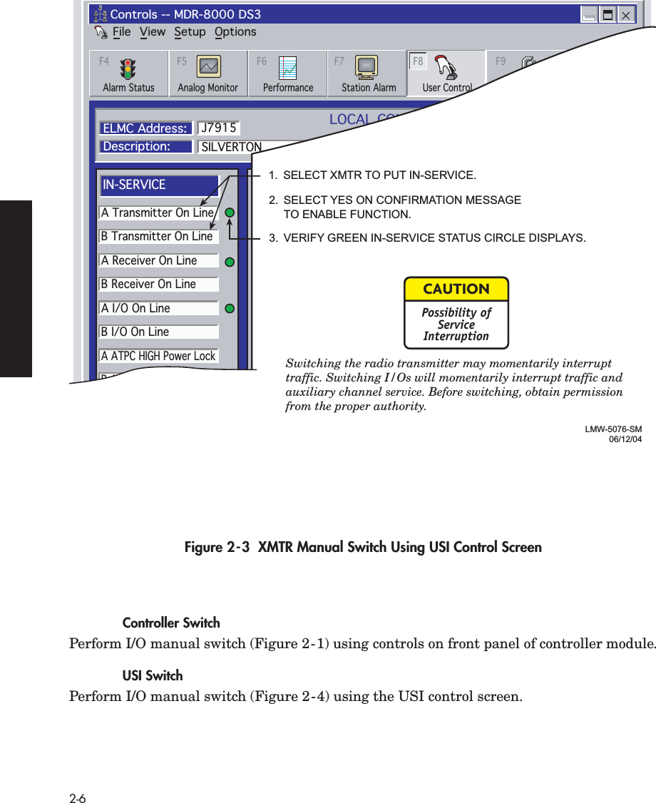  2-6 Figure 2-3  XMTR Manual Switch Using USI Control Screen Controller Switch Perform I/O manual switch (Figure 2-1) using controls on front panel of controller module. USI Switch Perform I/O manual switch (Figure 2-4) using the USI control screen.FileControls -- MDR-8000 DS3View Setup OptionsAlarm Status Performance Station Alarm User Control ProvisioningAnalog MonitorF4 F5 F6 F7 F8 F9LOCAL CONTROLSCommunicating*ELMC Address:Description:SILVERTONA Transmitter On LineB Transmitter On LineA Receiver On LineB Receiver On LineA I/O On LineB I/O On LineA ATPC HIGH Power LockB ATPC HIGH Power LockA ATPC LOW Power LockB ATPC LOW Power LockJ7915IN-SERVICEA I/O LOOPBACKLine 1 loopbackLine 2 loopbackLine 3 loopbackB I/O LOOPBACKControl #1Control #2Control #3Control #4Control #5Control #6SYSTEM LOOP-BACKDS1 LINE LOOP-BACK RCV to XMTUSER CONTROLSThursday, November 30, 2000 1:44:19 PM USI Version R1.02 Controller Version R1.02LMW-5076-SM06/12/041.  SELECT XMTR TO PUT IN-SERVICE.2.  SELECT YES ON CONFIRMATION MESSAGE  TO ENABLE FUNCTION.3.  VERIFY GREEN IN-SERVICE STATUS CIRCLE DISPLAYS.Switching the radio transmitter may momentarily interrupt traffic. Switching I/Os will momentarily interrupt traffic and auxiliary channel service. Before switching, obtain permission from the proper authority. CAUTIONPossibility ofServiceInterruption