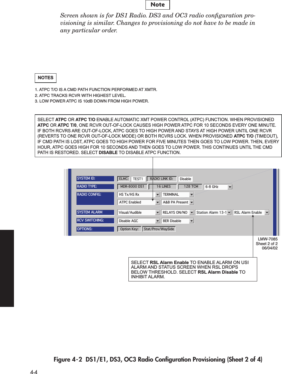  4-4 Screen shown is for DS1 Radio. DS3 and OC3 radio conﬁguration pro-visioning is similar. Changes to provisioning do not have to be made inany particular order.  Figure 4-2  DS1/E1, DS3, OC3 Radio Conﬁguration Provisioning (Sheet 2 of 4) NoteATPC Enabled A&amp;B PA PresentRADIO CONFIG:HS Tx/HS Rx TERMINAL6-8 GHzSYSTEM ALARMVisual/Audible RELAYS ON/NO Station Alarm 13-16 RSL Alarm EnableDisable AGC BER DisableRCV SWITCHING:RADIO TYPE:MDR-8000 DS1 16 LINES 128 TCMOPTIONS:Stat/Prov/WaySideOption Key:SYSTEM ID:TEST1 DisableRADIO LINK ID:ELMC:LMW-7085Sheet 2 of 206/04/02SELECT ATPC OR ATPC T/O ENABLE AUTOMATIC XMT POWER CONTROL (ATPC) FUNCTION. WHEN PROVISIONED ATPC OR ATPC T/0, ONE RCVR OUT-OF-LOCK CAUSES HIGH POWER ATPC FOR 10 SECONDS EVERY ONE MINUTE. IF BOTH RCVRS ARE OUT-OF-LOCK, ATPC GOES TO HIGH POWER AND STAYS AT HIGH POWER UNTIL ONE RCVR (REVERTS TO ONE RCVR OUT-OF-LOCK MODE) OR BOTH RCVRS LOCK. WHEN PROVISIONED ATPC T/O (TIMEOUT), IF CMD PATH IS LOST, ATPC GOES TO HIGH POWER FOR FIVE MINUTES THEN GOES TO LOW POWER. THEN, EVERY HOUR, ATPC GOES HIGH FOR 10 SECONDS AND THEN GOES TO LOW POWER. THIS CONTINUES UNTIL THE CMD PATH IS RESTORED. SELECT DISABLE TO DISABLE ATPC FUNCTION.NOTES1. ATPC T/O IS A CMD PATH FUNCTION PERFORMED AT XMTR.2. ATPC TRACKS RCVR WITH HIGHEST LEVEL.3. LOW POWER ATPC IS 10dB DOWN FROM HIGH POWER.SELECT RSL Alarm Enable TO ENABLE ALARM ON USI ALARM AND STATUS SCREEN WHEN RSL DROPS BELOW THRESHOLD. SELECT RSL Alarm Disable TO INHIBIT ALARM.