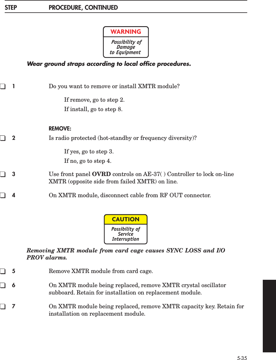 5-35STEP PROCEDURE, CONTINUEDWear ground straps according to local ofﬁce procedures.1Do you want to remove or install XMTR module?If remove, go to step 2.If install, go to step 8.REMOVE:2Is radio protected (hot-standby or frequency diversity)?If yes, go to step 3.If no, go to step 4.3Use front panel OVRD controls on AE-37( ) Controller to lock on-line XMTR (opposite side from failed XMTR) on line.4On XMTR module, disconnect cable from RF OUT connector.Removing XMTR module from card cage causes SYNC LOSS and I/OPROV alarms.5Remove XMTR module from card cage.6On XMTR module being replaced, remove XMTR crystal oscillator subboard. Retain for installation on replacement module.7On XMTR module being replaced, remove XMTR capacity key. Retain for installation on replacement module.WARNINGPossibility ofDamageto EquipmentCAUTIONPossibility ofServiceInterruption