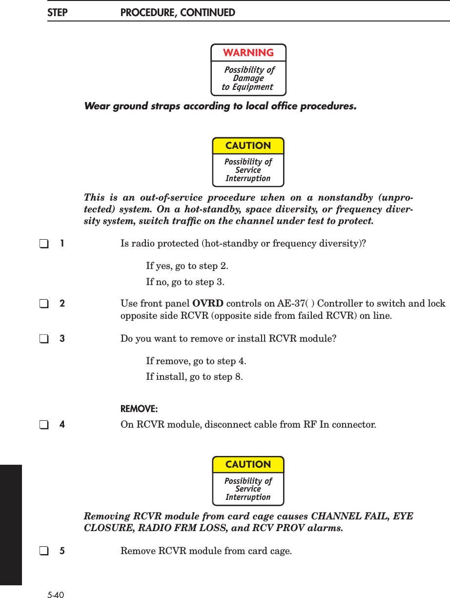 5-40STEP PROCEDURE, CONTINUEDWear ground straps according to local ofﬁce procedures.This is an out-of-service procedure when on a nonstandby (unpro-tected) system. On a hot-standby, space diversity, or frequency diver-sity system, switch trafﬁc on the channel under test to protect.1Is radio protected (hot-standby or frequency diversity)?If yes, go to step 2.If no, go to step 3.2Use front panel OVRD controls on AE-37( ) Controller to switch and lock opposite side RCVR (opposite side from failed RCVR) on line.3Do you want to remove or install RCVR module?If remove, go to step 4.If install, go to step 8.REMOVE:4On RCVR module, disconnect cable from RF In connector.Removing RCVR module from card cage causes CHANNEL FAIL, EYECLOSURE, RADIO FRM LOSS, and RCV PROV alarms.5Remove RCVR module from card cage.WARNINGPossibility ofDamageto EquipmentCAUTIONPossibility ofServiceInterruptionCAUTIONPossibility ofServiceInterruption