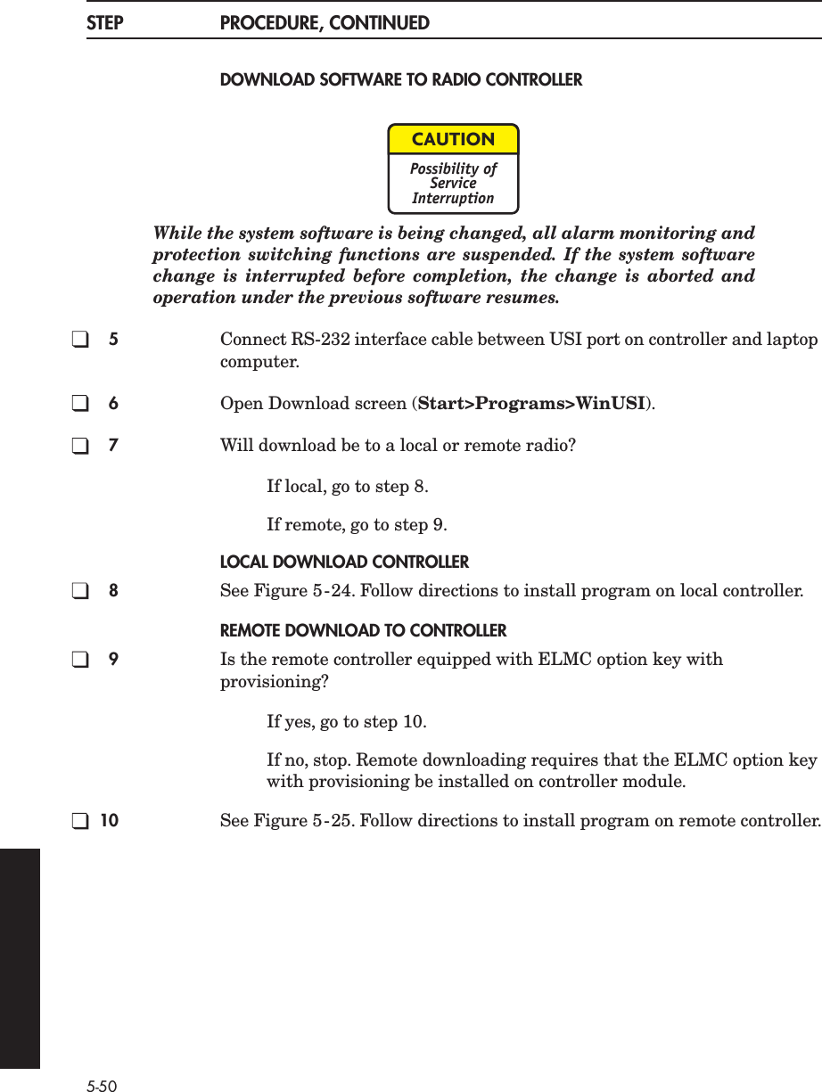5-50STEP PROCEDURE, CONTINUEDDOWNLOAD SOFTWARE TO RADIO CONTROLLERWhile the system software is being changed, all alarm monitoring andprotection switching functions are suspended. If the system softwarechange is interrupted before completion, the change is aborted andoperation under the previous software resumes.5Connect RS-232 interface cable between USI port on controller and laptop computer.6Open Download screen (Start&gt;Programs&gt;WinUSI).7Will download be to a local or remote radio?If local, go to step 8.If remote, go to step 9.LOCAL DOWNLOAD CONTROLLER8See Figure 5-24. Follow directions to install program on local controller.REMOTE DOWNLOAD TO CONTROLLER9Is the remote controller equipped with ELMC option key with provisioning?If yes, go to step 10.If no, stop. Remote downloading requires that the ELMC option key with provisioning be installed on controller module.10 See Figure 5-25. Follow directions to install program on remote controller.CAUTIONPossibility ofServiceInterruption