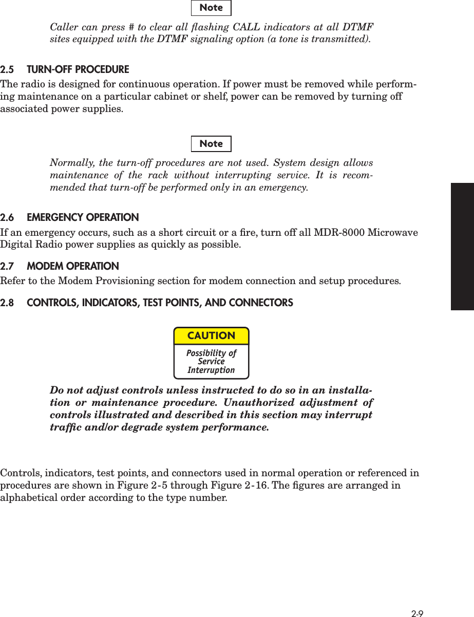 2-9 Caller can press # to clear all ﬂashing CALL indicators at all DTMFsites equipped with the DTMF signaling option (a tone is transmitted). 2.5 TURN-OFF PROCEDURE The radio is designed for continuous operation. If power must be removed while perform-ing maintenance on a particular cabinet or shelf, power can be removed by turning off associated power supplies. Normally, the turn-off procedures are not used. System design allowsmaintenance of the rack without interrupting service. It is recom-mended that turn-off be performed only in an emergency. 2.6 EMERGENCY OPERATION If an emergency occurs, such as a short circuit or a ﬁre, turn off all MDR-8000 Microwave Digital Radio power supplies as quickly as possible. 2.7 MODEM OPERATION Refer to the Modem Provisioning section for modem connection and setup procedures. 2.8 CONTROLS, INDICATORS, TEST POINTS, AND CONNECTORS Do not adjust controls unless instructed to do so in an installa-tion or maintenance procedure. Unauthorized adjustment ofcontrols illustrated and described in this section may interrupttrafﬁc and/or degrade system performance. Controls, indicators, test points, and connectors used in normal operation or referenced in procedures are shown in Figure 2-5 through Figure 2-16. The ﬁgures are arranged in alphabetical order according to the type number.NoteNoteCAUTIONPossibility ofServiceInterruption