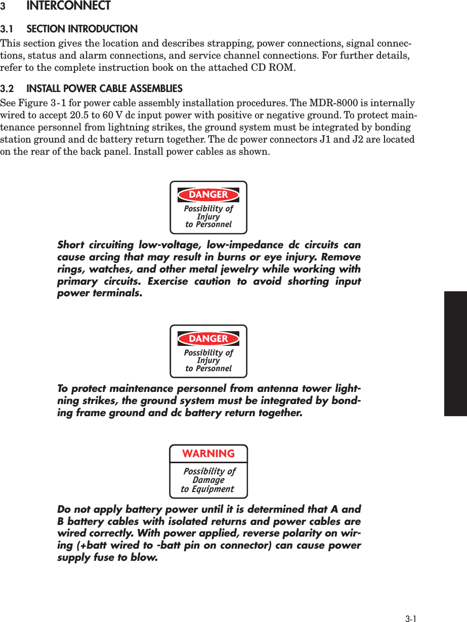  3-1 3 INTERCONNECT 3.1 SECTION INTRODUCTION This section gives the location and describes strapping, power connections, signal connec-tions, status and alarm connections, and service channel connections. For further details, refer to the complete instruction book on the attached CD ROM. 3.2 INSTALL POWER CABLE ASSEMBLIES See Figure 3-1 for power cable assembly installation procedures. The MDR-8000 is internally wired to accept 20.5 to 60 V dc input power with positive or negative ground. To protect main-tenance personnel from lightning strikes, the ground system must be integrated by bonding station ground and dc battery return together. The dc power connectors J1 and J2 are located on the rear of the back panel. Install power cables as shown. Short circuiting low-voltage, low-impedance dc circuits cancause arcing that may result in burns or eye injury. Removerings, watches, and other metal jewelry while working withprimary circuits. Exercise caution to avoid shorting inputpower terminals.To protect maintenance personnel from antenna tower light-ning strikes, the ground system must be integrated by bond-ing frame ground and dc battery return together.Do not apply battery power until it is determined that A andB battery cables with isolated returns and power cables arewired correctly. With power applied, reverse polarity on wir-ing (+batt wired to -batt pin on connector) can cause powersupply fuse to blow.DANGERPossibility ofInjuryto PersonnelDANGERPossibility ofInjuryto PersonnelWARNINGPossibility ofDamageto Equipment