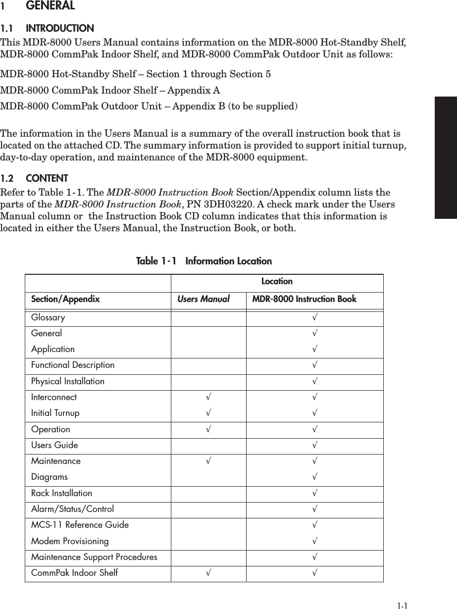  1-1 1 GENERAL  1.1 INTRODUCTION This MDR-8000 Users Manual contains information on the MDR-8000 Hot-Standby Shelf, MDR-8000 CommPak Indoor Shelf, and MDR-8000 CommPak Outdoor Unit as follows:MDR-8000 Hot-Standby Shelf – Section 1 through Section 5MDR-8000 CommPak Indoor Shelf – Appendix AMDR-8000 CommPak Outdoor Unit – Appendix B (to be supplied) The information in the Users Manual is a summary of the overall instruction book that is located on the attached CD. The summary information is provided to support initial turnup, day-to-day operation, and maintenance of the MDR-8000 equipment. 1.2 CONTENT Refer to Table 1-1. The  MDR-8000 Instruction Book  Section/Appendix column lists the parts of the  MDR-8000 Instruction Book , PN 3DH03220. A check mark under the Users Manual column or  the Instruction Book CD column indicates that this information is located in either the Users Manual, the Instruction Book, or both. Table 1-1   Information Location LocationSection/Appendix Users Manual MDR-8000 Instruction Book Glossary √ General √ Application √ Functional Description √ Physical Installation √ Interconnect √ √ Initial Turnup √ √ Operation √ √ Users Guide √ Maintenance √ √ Diagrams √ Rack Installation √ Alarm/Status/Control √ MCS-11 Reference Guide √ Modem Provisioning √ Maintenance Support Procedures √ CommPak Indoor Shelf √ √