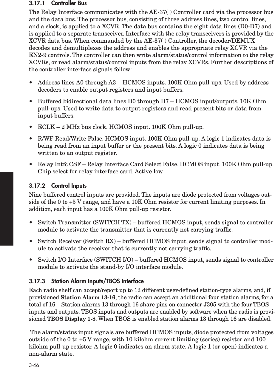 3-463.17.1 Controller BusThe Relay Interface communicates with the AE-37( ) Controller card via the processor bus and the data bus. The processor bus, consisting of three address lines, two control lines, and a clock, is applied to a XCVR. The data bus contains the eight data lines (D0-D7) and is applied to a separate transceiver. Interface with the relay transceivers is provided by the XCVR data bus. When commanded by the AE-37( ) Controller, the decoder/DEMUX decodes and demultiplexes the address and enables the appropriate relay XCVR via the EN2-9 controls. The controller can then write alarm/status/control information to the relay XCVRs, or read alarm/status/control inputs from the relay XCVRs. Further descriptions of the controller interface signals follow:• Address lines A0 through A3 – HCMOS inputs. 100K Ohm pull-ups. Used by address decoders to enable output registers and input buffers.• Buffered bidirectional data lines D0 through D7 – HCMOS input/outputs. 10K Ohm pull-ups. Used to write data to output registers and read present bits or data from input buffers.• ECLK – 2 MHz bus clock. HCMOS input. 100K Ohm pull-up.• R/WF Read/Write False. HCMOS input. 100K Ohm pull-up. A logic 1 indicates data is being read from an input buffer or the present bits. A logic 0 indicates data is being written to an output register.•Relay Intfc CSF – Relay Interface Card Select False. HCMOS input. 100K Ohm pull-up. Chip select for relay interface card. Active low.3.17.2 Control InputsNine buffered control inputs are provided. The inputs are diode protected from voltages out-side of the 0 to +5 V range, and have a 10K Ohm resistor for current limiting purposes. In addition, each input has a 100K Ohm pull-up resistor.• Switch Transmitter (SWITCH TX) – buffered HCMOS input, sends signal to controller module to activate the transmitter that is currently not carrying trafﬁc.• Switch Receiver (Switch RX) – buffered HCMOS input, sends signal to controller mod-ule to activate the receiver that is currently not carrying trafﬁc.•Switch I/O Interface (SWITCH I/O) – buffered HCMOS input, sends signal to controller module to activate the stand-by I/O interface module.3.17.3 Station Alarm Inputs/TBOS InterfaceEach radio shelf can accept/report up to 12 different user-deﬁned station-type alarms, and, if provisioned Station Alarm 13-16, the radio can accept an additional four station alarms, for a total of 16.   Station alarms 13 through 16 share pins on connector J305 with the four TBOS inputs and outputs. TBOS inputs and outputs are enabled by software when the radio is provi-sioned TBOS Display 1-8. When TBOS is enabled station alarms 13 through 16 are disabled. The alarm/status input signals are buffered HCMOS inputs, diode protected from voltages outside of the 0 to +5 V range, with 10 kilohm current limiting (series) resistor and 100 kilohm pull-up resistor. A logic 0 indicates an alarm state. A logic 1 (or open) indicates a non-alarm state.
