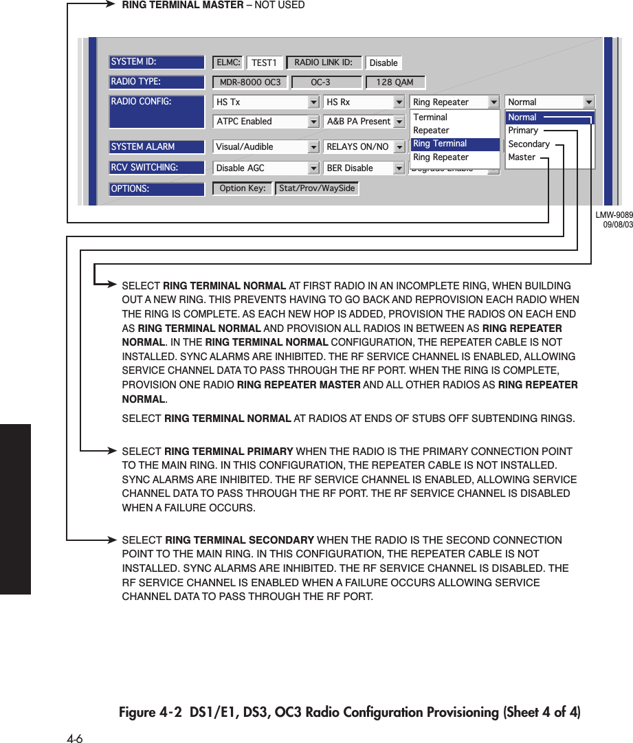  4-6 Figure 4-2  DS1/E1, DS3, OC3 Radio Conﬁguration Provisioning (Sheet 4 of 4)ATPC Enabled A&amp;B PA PresentRADIO CONFIG:HS Tx HS Rx Ring Repeater NormalSYSTEM ALARMVisual/Audible RELAYS ON/NO Station Alarm 13-16 RSL Alarm EnableDegrade EnableDisable AGC BER DisableRCV SWITCHING:RADIO TYPE:MDR-8000 OC3 OC-3 128 QAMOPTIONS:Stat/Prov/WaySideOption Key:SYSTEM ID:TEST1 DisableRADIO LINK ID:ELMC:LMW-908909/08/03TerminalRepeaterRing TerminalRing RepeaterNormalMasterPrimarySecondaryRING TERMINAL MASTER – NOT USEDSELECT RING TERMINAL NORMAL AT FIRST RADIO IN AN INCOMPLETE RING, WHEN BUILDING OUT A NEW RING. THIS PREVENTS HAVING TO GO BACK AND REPROVISION EACH RADIO WHEN THE RING IS COMPLETE. AS EACH NEW HOP IS ADDED, PROVISION THE RADIOS ON EACH END AS RING TERMINAL NORMAL AND PROVISION ALL RADIOS IN BETWEEN AS RING REPEATER NORMAL. IN THE RING TERMINAL NORMAL CONFIGURATION, THE REPEATER CABLE IS NOT INSTALLED. SYNC ALARMS ARE INHIBITED. THE RF SERVICE CHANNEL IS ENABLED, ALLOWING SERVICE CHANNEL DATA TO PASS THROUGH THE RF PORT. WHEN THE RING IS COMPLETE, PROVISION ONE RADIO RING REPEATER MASTER AND ALL OTHER RADIOS AS RING REPEATER NORMAL.SELECT RING TERMINAL NORMAL AT RADIOS AT ENDS OF STUBS OFF SUBTENDING RINGS.SELECT RING TERMINAL PRIMARY WHEN THE RADIO IS THE PRIMARY CONNECTION POINT TO THE MAIN RING. IN THIS CONFIGURATION, THE REPEATER CABLE IS NOT INSTALLED. SYNC ALARMS ARE INHIBITED. THE RF SERVICE CHANNEL IS ENABLED, ALLOWING SERVICE CHANNEL DATA TO PASS THROUGH THE RF PORT. THE RF SERVICE CHANNEL IS DISABLED WHEN A FAILURE OCCURS.SELECT RING TERMINAL SECONDARY WHEN THE RADIO IS THE SECOND CONNECTION POINT TO THE MAIN RING. IN THIS CONFIGURATION, THE REPEATER CABLE IS NOT INSTALLED. SYNC ALARMS ARE INHIBITED. THE RF SERVICE CHANNEL IS DISABLED. THE RF SERVICE CHANNEL IS ENABLED WHEN A FAILURE OCCURS ALLOWING SERVICE CHANNEL DATA TO PASS THROUGH THE RF PORT.