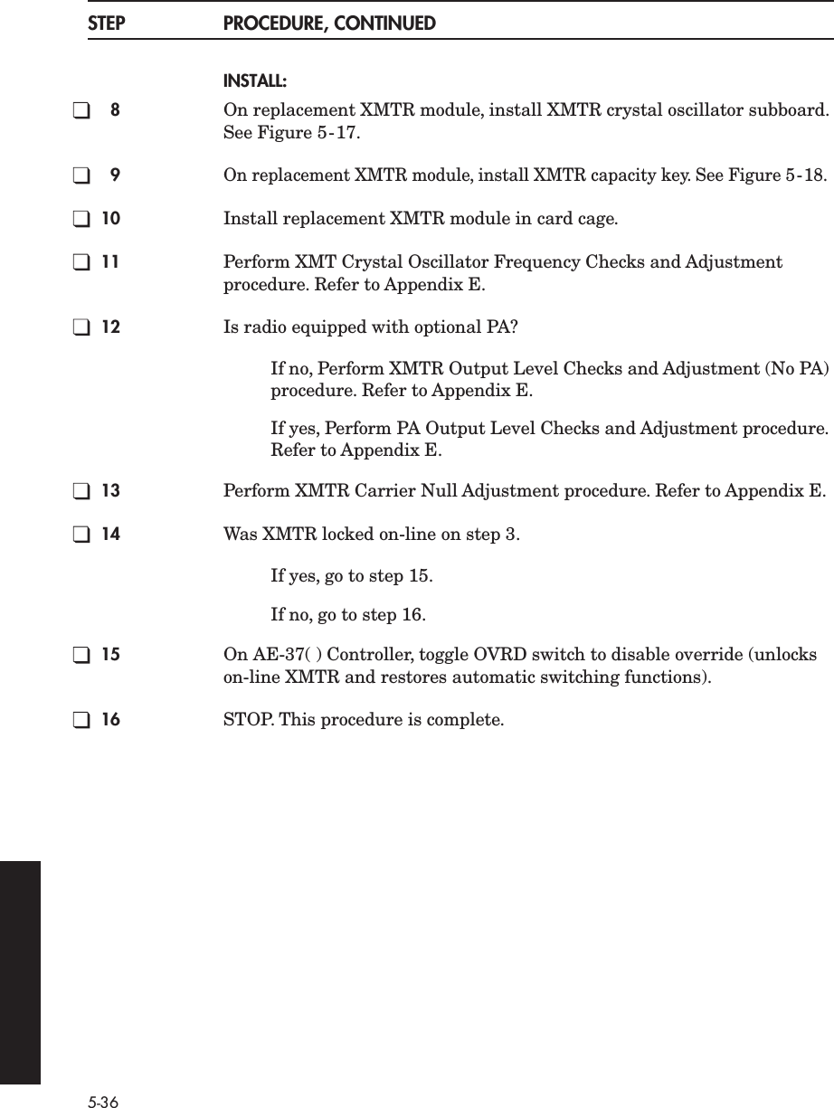 5-36STEP PROCEDURE, CONTINUEDINSTALL:8On replacement XMTR module, install XMTR crystal oscillator subboard. See Figure 5-17.9On replacement XMTR module, install XMTR capacity key. See Figure 5-18.10 Install replacement XMTR module in card cage.11 Perform XMT Crystal Oscillator Frequency Checks and Adjustment procedure. Refer to Appendix E.12 Is radio equipped with optional PA?If no, Perform XMTR Output Level Checks and Adjustment (No PA) procedure. Refer to Appendix E.If yes, Perform PA Output Level Checks and Adjustment procedure. Refer to Appendix E.13 Perform XMTR Carrier Null Adjustment procedure. Refer to Appendix E.14 Was XMTR locked on-line on step 3.If yes, go to step 15.If no, go to step 16.15 On AE-37( ) Controller, toggle OVRD switch to disable override (unlocks on-line XMTR and restores automatic switching functions).16 STOP. This procedure is complete.