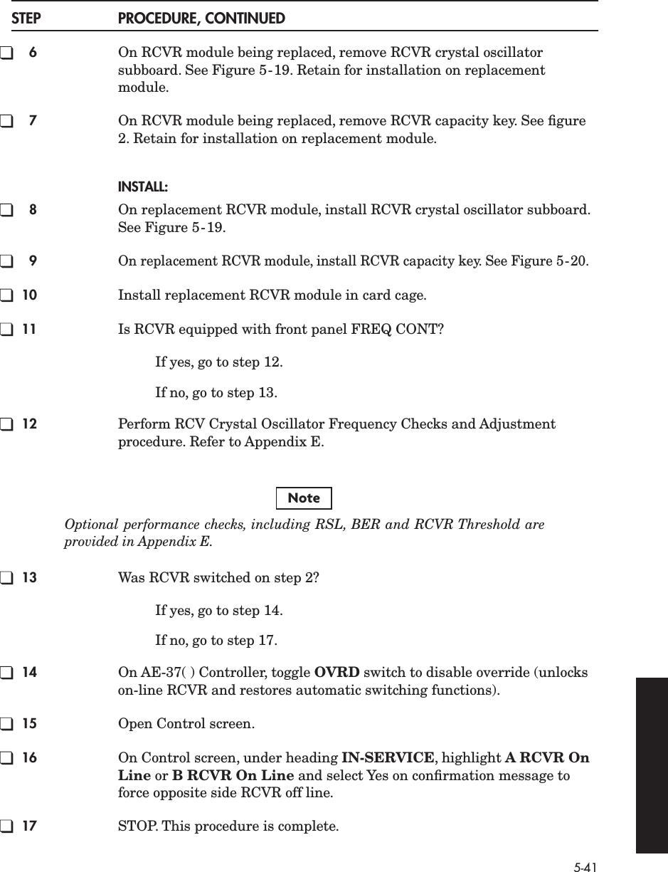 5-41STEP PROCEDURE, CONTINUED6On RCVR module being replaced, remove RCVR crystal oscillator subboard. See Figure 5-19. Retain for installation on replacement module.7On RCVR module being replaced, remove RCVR capacity key. See ﬁgure 2. Retain for installation on replacement module.INSTALL:8On replacement RCVR module, install RCVR crystal oscillator subboard. See Figure 5-19.9On replacement RCVR module, install RCVR capacity key. See Figure 5-20.10 Install replacement RCVR module in card cage.11 Is RCVR equipped with front panel FREQ CONT?If yes, go to step 12.If no, go to step 13.12 Perform RCV Crystal Oscillator Frequency Checks and Adjustment procedure. Refer to Appendix E.Optional performance checks, including RSL, BER and RCVR Threshold areprovided in Appendix E.13 Was RCVR switched on step 2?If yes, go to step 14.If no, go to step 17.14 On AE-37( ) Controller, toggle OVRD switch to disable override (unlocks on-line RCVR and restores automatic switching functions).15 Open Control screen.16 On Control screen, under heading IN-SERVICE, highlight A RCVR On Line or B RCVR On Line and select Yes on conﬁrmation message to force opposite side RCVR off line.17 STOP. This procedure is complete.Note