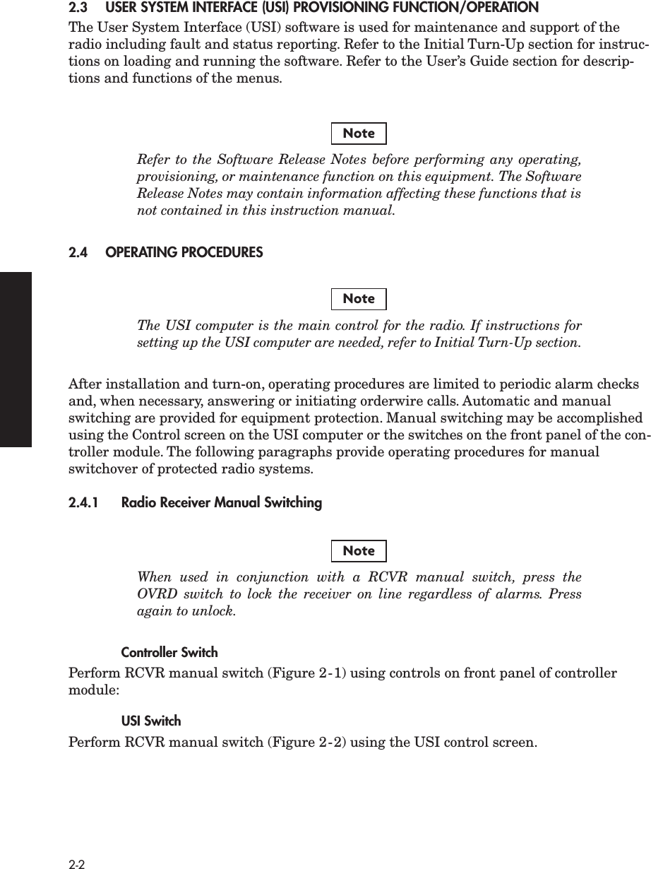  2-2 2.3 USER SYSTEM INTERFACE (USI) PROVISIONING FUNCTION/OPERATION The User System Interface (USI) software is used for maintenance and support of the radio including fault and status reporting. Refer to the Initial Turn-Up section for instruc-tions on loading and running the software. Refer to the User’s Guide section for descrip-tions and functions of the menus. Refer to the Software Release Notes before performing any operating,provisioning, or maintenance function on this equipment. The SoftwareRelease Notes may contain information affecting these functions that isnot contained in this instruction manual. 2.4 OPERATING PROCEDURES The USI computer is the main control for the radio. If instructions forsetting up the USI computer are needed, refer to Initial Turn-Up section. After installation and turn-on, operating procedures are limited to periodic alarm checks and, when necessary, answering or initiating orderwire calls. Automatic and manual switching are provided for equipment protection. Manual switching may be accomplished using the Control screen on the USI computer or the switches on the front panel of the con-troller module. The following paragraphs provide operating procedures for manual switchover of protected radio systems. 2.4.1 Radio Receiver Manual Switching  When used in conjunction with a RCVR manual switch, press theOVRD switch to lock the receiver on line regardless of alarms. Pressagain to unlock. Controller Switch Perform RCVR manual switch (Figure 2-1) using controls on front panel of controller module: USI Switch Perform RCVR manual switch (Figure 2-2) using the USI control screen.NoteNoteNote