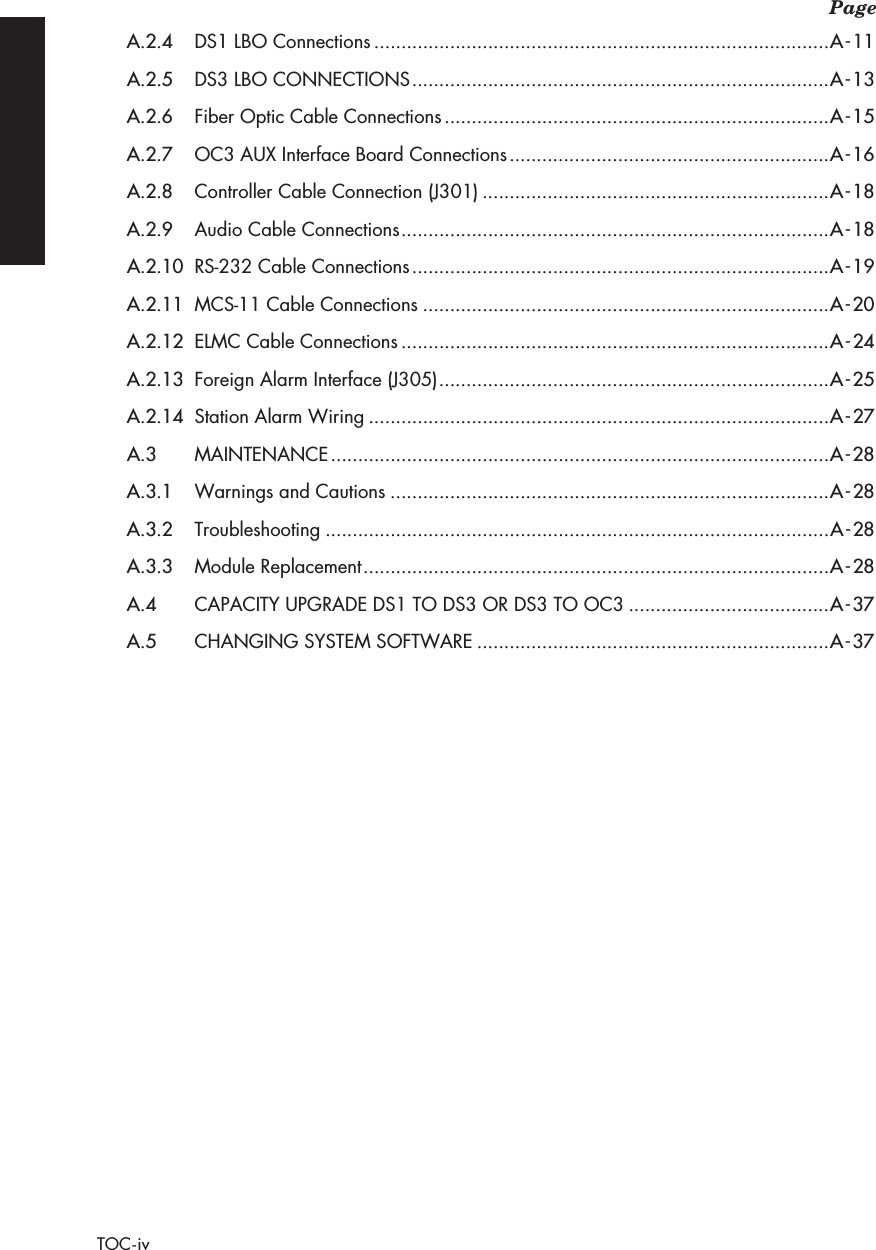  Page TOC-iv A.2.4 DS1 LBO Connections ....................................................................................A-11A.2.5 DS3 LBO CONNECTIONS .............................................................................A-13A.2.6 Fiber Optic Cable Connections .......................................................................A-15A.2.7 OC3 AUX Interface Board Connections ...........................................................A-16A.2.8 Controller Cable Connection (J301) ................................................................A-18A.2.9 Audio Cable Connections ...............................................................................A-18A.2.10 RS-232 Cable Connections .............................................................................A-19A.2.11 MCS-11 Cable Connections ...........................................................................A-20A.2.12 ELMC Cable Connections ...............................................................................A-24A.2.13 Foreign Alarm Interface (J305) ........................................................................A-25A.2.14 Station Alarm Wiring .....................................................................................A-27A.3 MAINTENANCE ............................................................................................A-28A.3.1 Warnings and Cautions .................................................................................A-28A.3.2 Troubleshooting .............................................................................................A-28A.3.3 Module Replacement ......................................................................................A-28A.4CAPACITY UPGRADE DS1 TO DS3 OR DS3 TO OC3.....................................A-37A.5CHANGING SYSTEM SOFTWARE.................................................................A-37