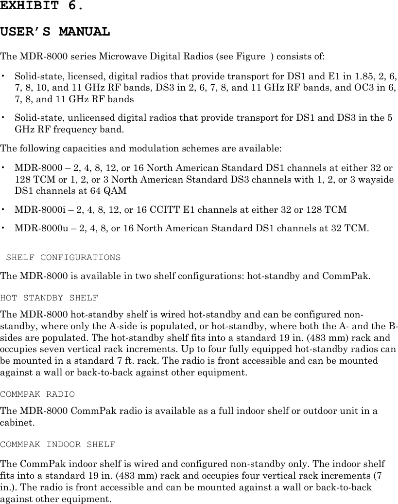 EXHIBIT 6. USER’S MANUAL The MDR-8000 series Microwave Digital Radios (see Figure  ) consists of: •  Solid-state, licensed, digital radios that provide transport for DS1 and E1 in 1.85, 2, 6, 7, 8, 10, and 11 GHz RF bands, DS3 in 2, 6, 7, 8, and 11 GHz RF bands, and OC3 in 6, 7, 8, and 11 GHz RF bands •  Solid-state, unlicensed digital radios that provide transport for DS1 and DS3 in the 5 GHz RF frequency band. The following capacities and modulation schemes are available: •  MDR-8000 – 2, 4, 8, 12, or 16 North American Standard DS1 channels at either 32 or 128 TCM or 1, 2, or 3 North American Standard DS3 channels with 1, 2, or 3 wayside DS1 channels at 64 QAM •  MDR-8000i – 2, 4, 8, 12, or 16 CCITT E1 channels at either 32 or 128 TCM •  MDR-8000u – 2, 4, 8, or 16 North American Standard DS1 channels at 32 TCM.   SHELF CONFIGURATIONS The MDR-8000 is available in two shelf configurations: hot-standby and CommPak. HOT STANDBY SHELF The MDR-8000 hot-standby shelf is wired hot-standby and can be configured non-standby, where only the A-side is populated, or hot-standby, where both the A- and the B-sides are populated. The hot-standby shelf fits into a standard 19 in. (483 mm) rack and occupies seven vertical rack increments. Up to four fully equipped hot-standby radios can be mounted in a standard 7 ft. rack. The radio is front accessible and can be mounted against a wall or back-to-back against other equipment. COMMPAK RADIO The MDR-8000 CommPak radio is available as a full indoor shelf or outdoor unit in a cabinet. COMMPAK INDOOR SHELF The CommPak indoor shelf is wired and configured non-standby only. The indoor shelf fits into a standard 19 in. (483 mm) rack and occupies four vertical rack increments (7 in.). The radio is front accessible and can be mounted against a wall or back-to-back against other equipment. 