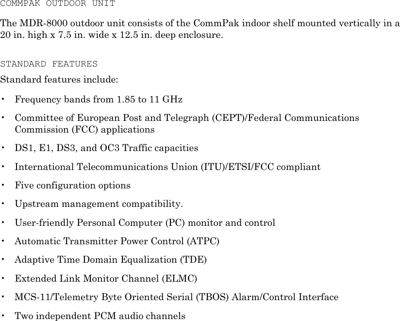 COMMPAK OUTDOOR UNIT The MDR-8000 outdoor unit consists of the CommPak indoor shelf mounted vertically in a 20 in. high x 7.5 in. wide x 12.5 in. deep enclosure. STANDARD FEATURES Standard features include: •  Frequency bands from 1.85 to 11 GHz •  Committee of European Post and Telegraph (CEPT)/Federal Communications Commission (FCC) applications •  DS1, E1, DS3, and OC3 Traffic capacities •  International Telecommunications Union (ITU)/ETSI/FCC compliant •  Five configuration options •  Upstream management compatibility. •  User-friendly Personal Computer (PC) monitor and control •  Automatic Transmitter Power Control (ATPC) •  Adaptive Time Domain Equalization (TDE) •  Extended Link Monitor Channel (ELMC) •  MCS-11/Telemetry Byte Oriented Serial (TBOS) Alarm/Control Interface •  Two independent PCM audio channels 