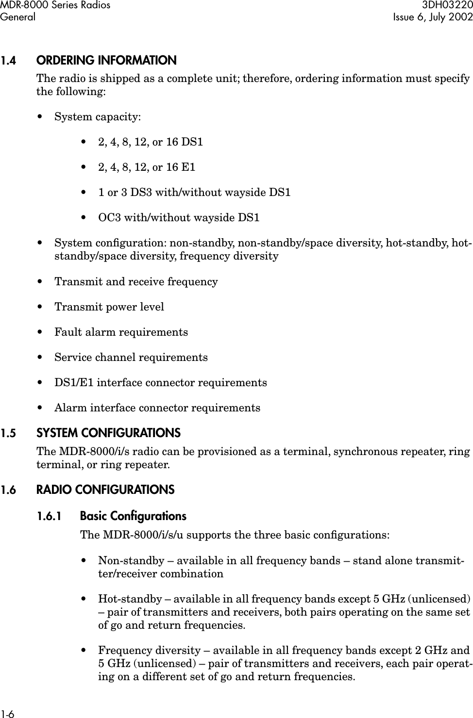  MDR-8000 Series Radios 3DH03220General Issue 6, July 20021-6 1.4 ORDERING INFORMATION The radio is shipped as a complete unit; therefore, ordering information must specify the following:• System capacity:•2, 4, 8, 12, or 16 DS1•2, 4, 8, 12, or 16 E1•1 or 3 DS3 with/without wayside DS1• OC3 with/without wayside DS1• System conﬁguration: non-standby, non-standby/space diversity, hot-standby, hot-standby/space diversity, frequency diversity• Transmit and receive frequency• Transmit power level•Fault alarm requirements• Service channel requirements• DS1/E1 interface connector requirements• Alarm interface connector requirements 1.5 SYSTEM CONFIGURATIONS The MDR-8000/i/s radio can be provisioned as a terminal, synchronous repeater, ring terminal, or ring repeater. 1.6 RADIO CONFIGURATIONS 1.6.1 Basic Conﬁgurations The MDR-8000/i/s/u supports the three basic conﬁgurations:• Non-standby – available in all frequency bands – stand alone transmit-ter/receiver combination•Hot-standby – available in all frequency bands except 5 GHz (unlicensed) – pair of transmitters and receivers, both pairs operating on the same set of go and return frequencies.•Frequency diversity – available in all frequency bands except 2 GHz and 5 GHz (unlicensed) – pair of transmitters and receivers, each pair operat-ing on a different set of go and return frequencies.