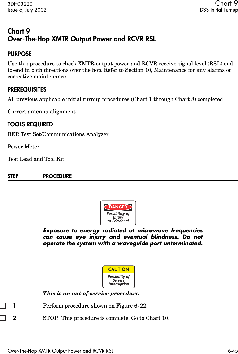 3DH03220 Chart 9Issue 6, July 2002 DS3 Initial TurnupOver-The-Hop XMTR Output Power and RCVR RSL 6-45Chart 9Over-The-Hop XMTR Output Power and RCVR RSLPURPOSEUse this procedure to check XMTR output power and RCVR receive signal level (RSL) end-to-end in both directions over the hop. Refer to Section 10, Maintenance for any alarms or corrective maintenance.PREREQUISITESAll previous applicable initial turnup procedures (Chart 1 through Chart 8) completedCorrect antenna alignment TOOLS REQUIREDBER Test Set/Communications AnalyzerPower MeterTest Lead and Tool KitSTEP PROCEDUREExposure to energy radiated at microwave frequenciescan cause eye injury and eventual blindness. Do notoperate the system with a waveguide port unterminated.This is an out-of-service procedure. 1Perform procedure shown on Figure 6-22.2STOP.  This procedure is complete. Go to Chart 10.DANGERPossibility ofInjuryto PersonnelCAUTIONPossibility ofServiceInterruption