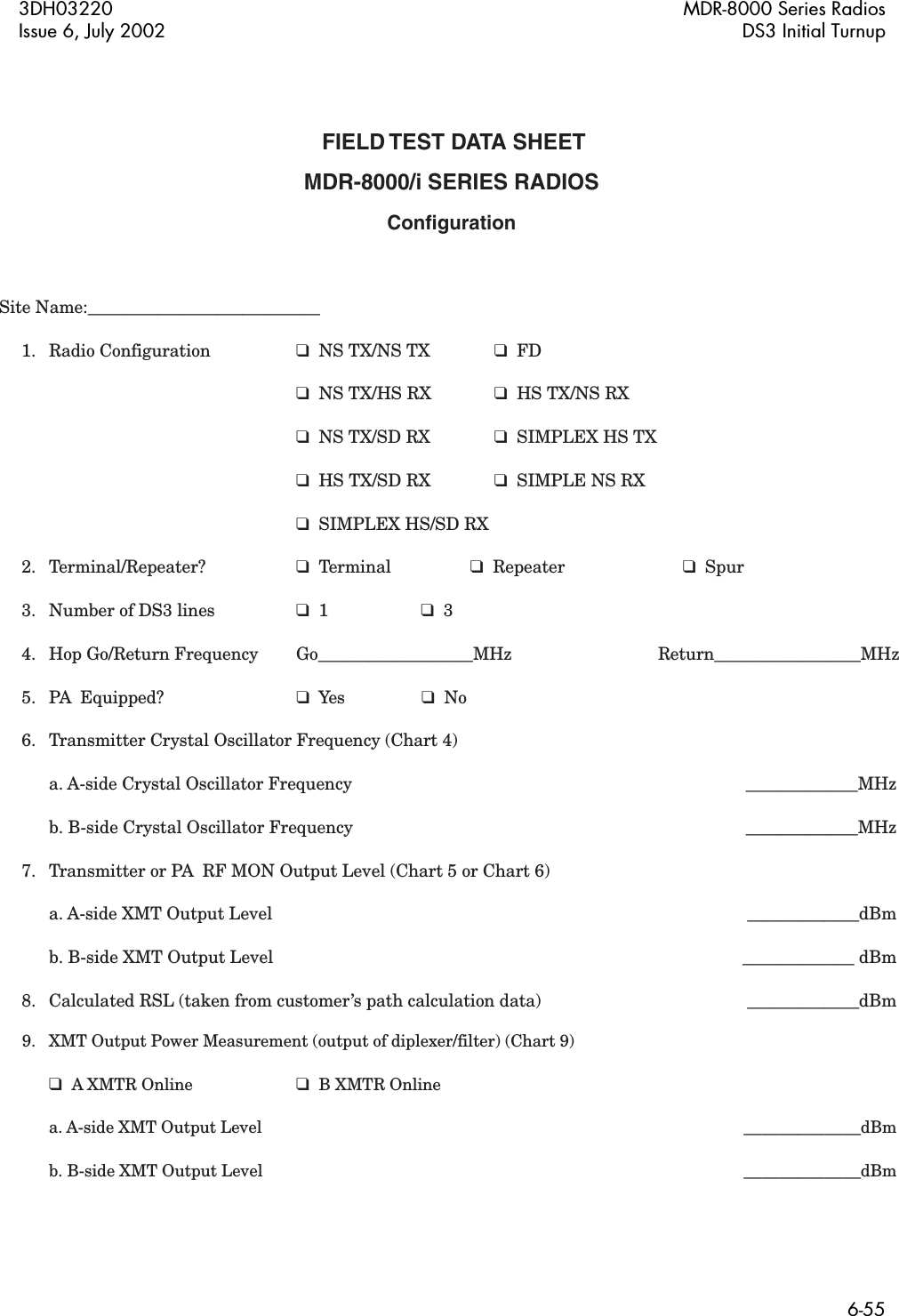 3DH03220 MDR-8000 Series RadiosIssue 6, July 2002 DS3 Initial Turnup6-55 FIELD TEST DATA SHEETMDR-8000/i SERIES RADIOSConfigurationSite Name:___________________________ 1. Radio Configuration  ❑  NS TX/NS TX  ❑  FD            ❑  NS TX/HS RX   ❑  HS TX/NS RX       ❑  NS TX/SD RX   ❑  SIMPLEX HS TX      ❑  HS TX/SD RX  ❑  SIMPLE NS RX      ❑  SIMPLEX HS/SD RX 2. Terminal/Repeater?  ❑  Terminal  ❑  Repeater  ❑  Spur  3.  Number of DS3 lines  ❑  1  ❑  3   4.  Hop Go/Return Frequency    Go__________________MHz  Return_________________MHz  5.   PA  Equipped?  ❑  Yes  ❑  No  6.   Transmitter Crystal Oscillator Frequency (Chart 4)    a. A-side Crystal Oscillator Frequency      _____________MHz    b. B-side Crystal Oscillator Frequency        _____________MHz  7.  Transmitter or PA  RF MON Output Level (Chart 5 or Chart 6)    a. A-side XMT Output Level        _____________dBm    b. B-side XMT Output Level         _____________ dBm  8.  Calculated RSL (taken from customer’s path calculation data)     _____________dBm  9.  XMT Output Power Measurement (output of diplexer/filter) (Chart 9)           ❑  A XMTR Online ❑  B XMTR Online    a. A-side XMT Output Level        _____________dBm    b. B-side XMT Output Level        _____________dBm