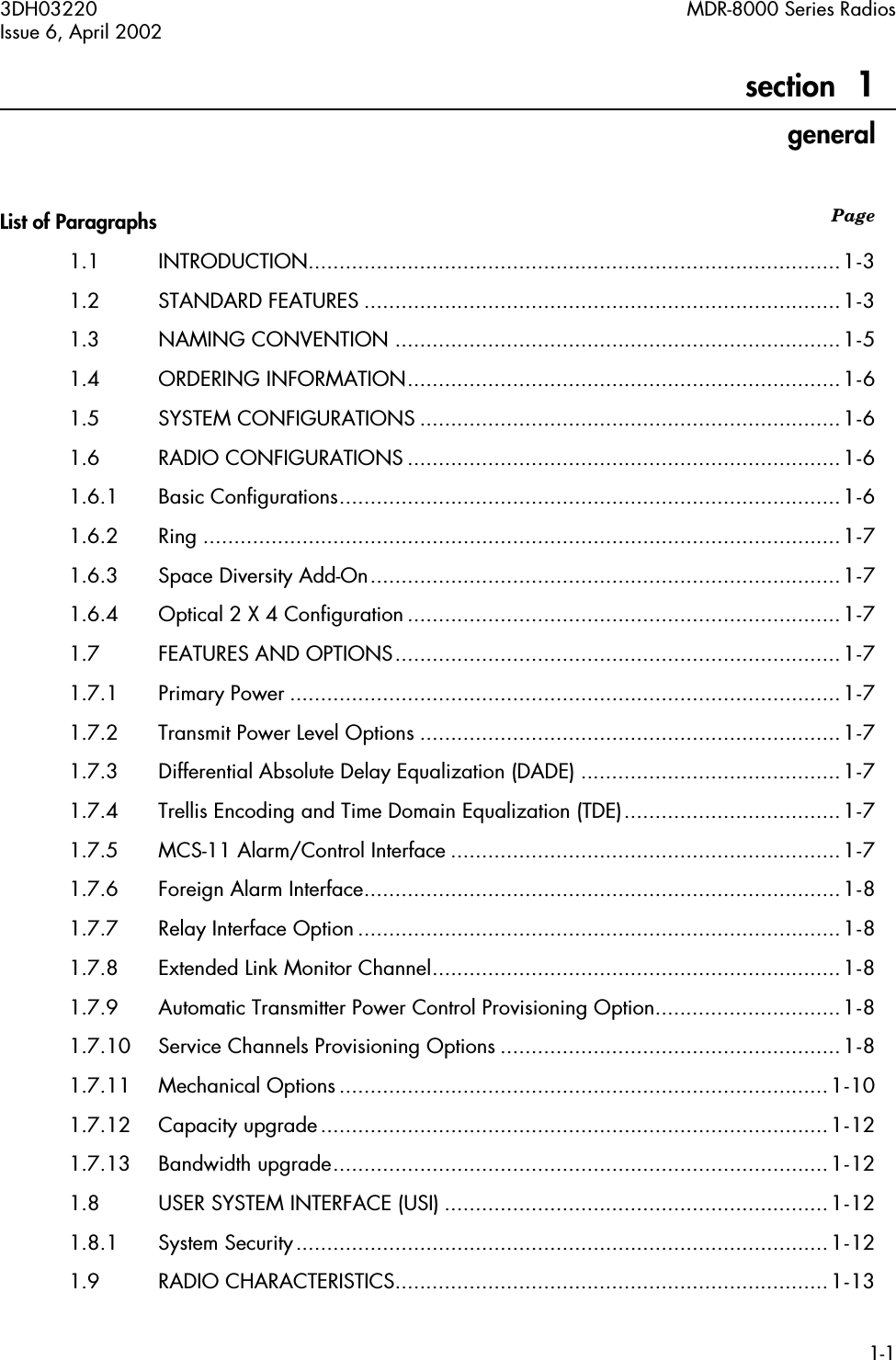  3DH03220 MDR-8000 Series RadiosIssue 6, April 20021-1 Page   section   1 general List of Paragraphs 1.1 INTRODUCTION......................................................................................1-31.2 STANDARD FEATURES .............................................................................1-31.3 NAMING CONVENTION ........................................................................1-51.4 ORDERING INFORMATION......................................................................1-61.5 SYSTEM CONFIGURATIONS ....................................................................1-61.6 RADIO CONFIGURATIONS ......................................................................1-61.6.1 Basic Configurations.................................................................................1-61.6.2 Ring .......................................................................................................1-71.6.3 Space Diversity Add-On............................................................................1-71.6.4 Optical 2 X 4 Configuration ......................................................................1-71.7 FEATURES AND OPTIONS........................................................................1-71.7.1 Primary Power .........................................................................................1-71.7.2 Transmit Power Level Options ....................................................................1-71.7.3 Differential Absolute Delay Equalization (DADE) ..........................................1-71.7.4 Trellis Encoding and Time Domain Equalization (TDE)...................................1-71.7.5 MCS-11 Alarm/Control Interface ...............................................................1-71.7.6 Foreign Alarm Interface.............................................................................1-81.7.7 Relay Interface Option..............................................................................1-81.7.8 Extended Link Monitor Channel..................................................................1-81.7.9 Automatic Transmitter Power Control Provisioning Option..............................1-81.7.10 Service Channels Provisioning Options .......................................................1-81.7.11 Mechanical Options ...............................................................................1-101.7.12 Capacity upgrade..................................................................................1-121.7.13 Bandwidth upgrade................................................................................1-121.8 USER SYSTEM INTERFACE (USI) ..............................................................1-121.8.1 System Security......................................................................................1-121.9 RADIO CHARACTERISTICS......................................................................1-13