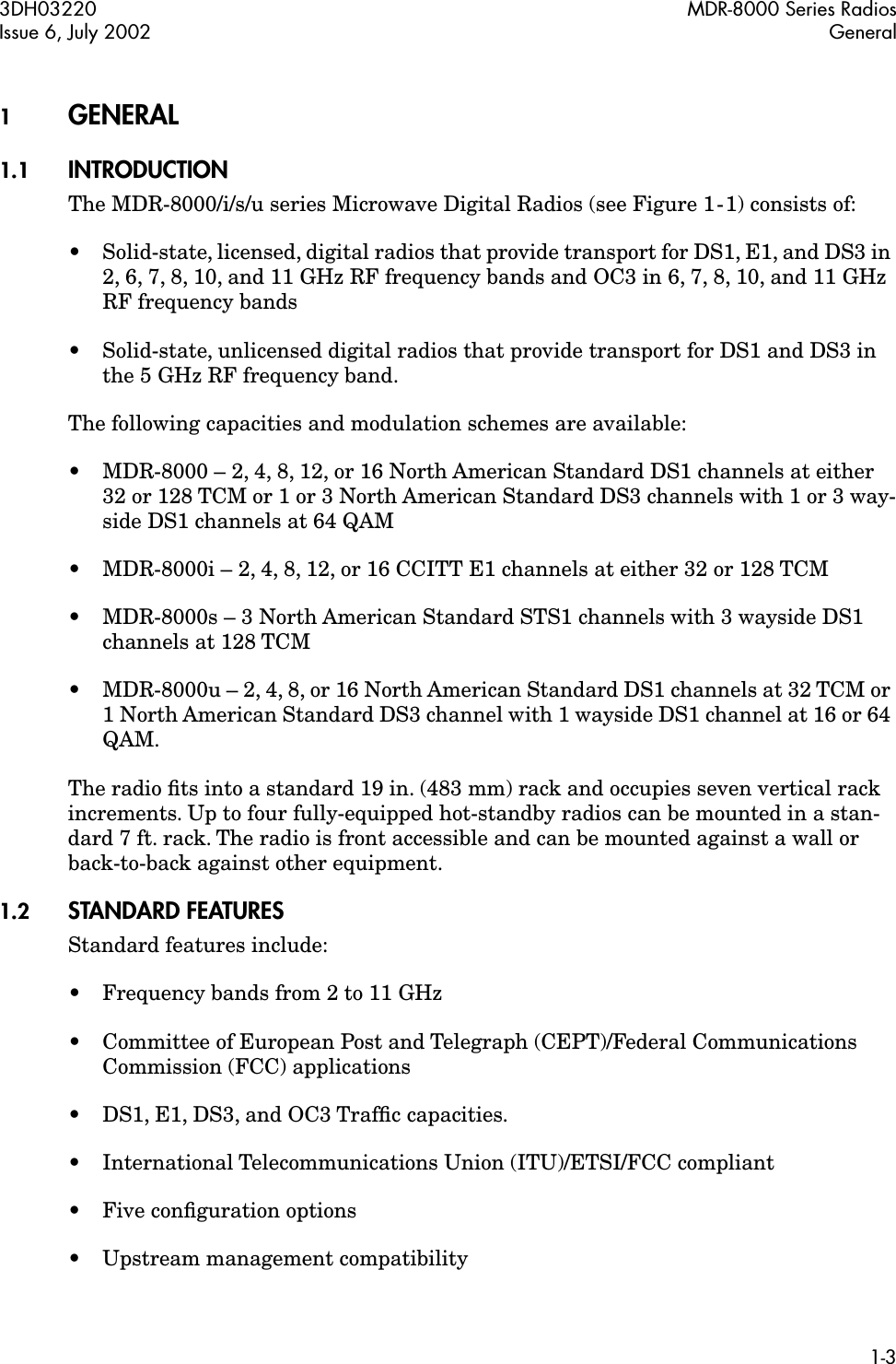  3DH03220 MDR-8000 Series RadiosIssue 6, July 2002 General1-3 1 GENERAL  1.1 INTRODUCTION The MDR-8000/i/s/u series Microwave Digital Radios (see Figure 1-1) consists of:•Solid-state, licensed, digital radios that provide transport for DS1, E1, and DS3 in 2, 6, 7, 8, 10, and 11 GHz RF frequency bands and OC3 in 6, 7, 8, 10, and 11 GHz RF frequency bands• Solid-state, unlicensed digital radios that provide transport for DS1 and DS3 in the 5 GHz RF frequency band.The following capacities and modulation schemes are available:• MDR-8000 – 2, 4, 8, 12, or 16 North American Standard DS1 channels at either 32 or 128 TCM or 1 or 3 North American Standard DS3 channels with 1 or 3 way-side DS1 channels at 64 QAM• MDR-8000i – 2, 4, 8, 12, or 16 CCITT E1 channels at either 32 or 128 TCM• MDR-8000s – 3 North American Standard STS1 channels with 3 wayside DS1 channels at 128 TCM•MDR-8000u – 2, 4, 8, or 16 North American Standard DS1 channels at 32 TCM or 1 North American Standard DS3 channel with 1 wayside DS1 channel at 16 or 64 QAM.The radio ﬁts into a standard 19 in. (483 mm) rack and occupies seven vertical rack increments. Up to four fully-equipped hot-standby radios can be mounted in a stan-dard 7 ft. rack. The radio is front accessible and can be mounted against a wall or back-to-back against other equipment. 1.2 STANDARD FEATURES Standard features include:•Frequency bands from 2 to 11 GHz• Committee of European Post and Telegraph (CEPT)/Federal Communications Commission (FCC) applications• DS1, E1, DS3, and OC3 Trafﬁc capacities.• International Telecommunications Union (ITU)/ETSI/FCC compliant•Five conﬁguration options• Upstream management compatibility