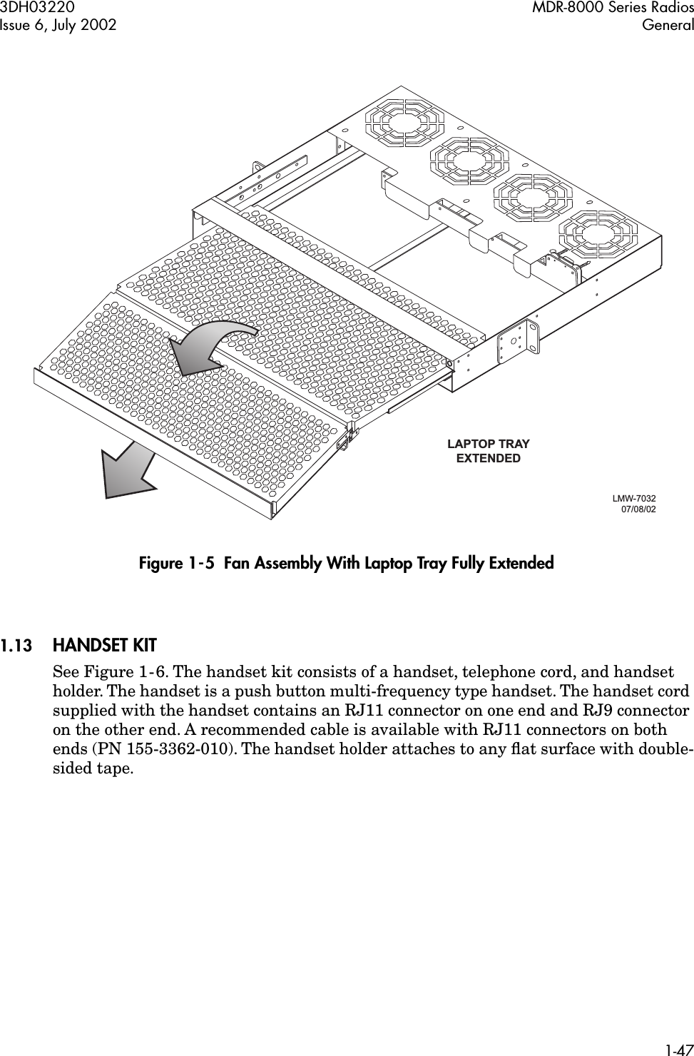 3DH03220 MDR-8000 Series RadiosIssue 6, July 2002 General1-47 Figure 1-5  Fan Assembly With Laptop Tray Fully Extended1.13 HANDSET KITSee Figure 1-6. The handset kit consists of a handset, telephone cord, and handset holder. The handset is a push button multi-frequency type handset. The handset cord supplied with the handset contains an RJ11 connector on one end and RJ9 connector on the other end. A recommended cable is available with RJ11 connectors on both ends (PN 155-3362-010). The handset holder attaches to any ﬂat surface with double-sided tape.LAPTOP TRAYEXTENDEDLMW-7032 07/08/02