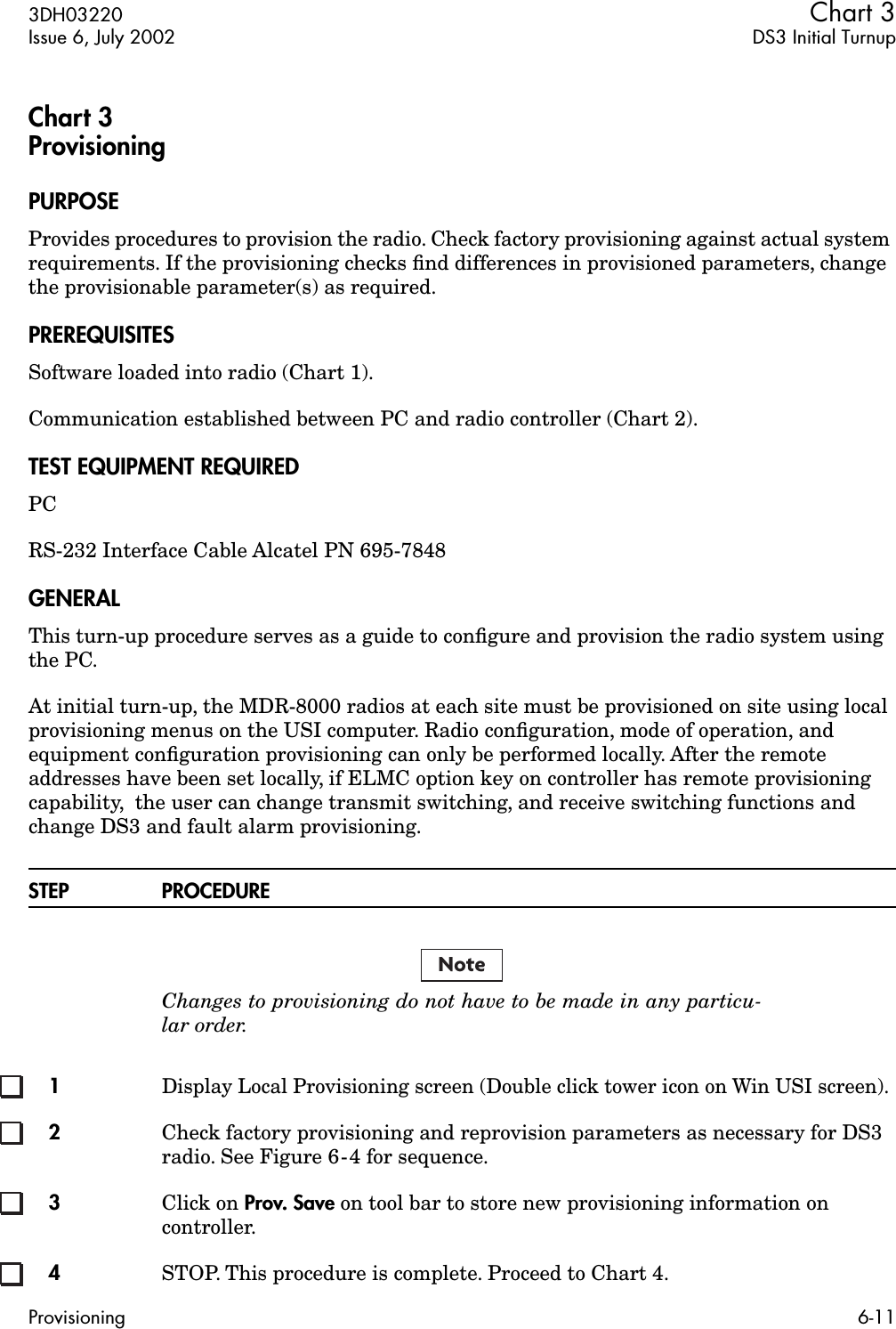  3DH03220 Chart 3 Issue 6, July 2002 DS3 Initial TurnupProvisioning 6-11 Chart 3Provisioning PURPOSE Provides procedures to provision the radio. Check factory provisioning against actual system requirements. If the provisioning checks ﬁnd differences in provisioned parameters, change the provisionable parameter(s) as required. PREREQUISITES Software loaded into radio (Chart 1).Communication established between PC and radio controller (Chart 2). TEST EQUIPMENT REQUIRED PCRS-232 Interface Cable Alcatel PN 695-7848 GENERAL This turn-up procedure serves as a guide to conﬁgure and provision the radio system using the PC.At initial turn-up, the MDR-8000 radios at each site must be provisioned on site using local provisioning menus on the USI computer. Radio conﬁguration, mode of operation, and equipment conﬁguration provisioning can only be performed locally. After the remote addresses have been set locally, if ELMC option key on controller has remote provisioning capability,  the user can change transmit switching, and receive switching functions and change DS3 and fault alarm provisioning. STEP PROCEDURE Changes to provisioning do not have to be made in any particu-lar order. 1 Display Local Provisioning screen (Double click tower icon on Win USI screen).  2 Check factory provisioning and reprovision parameters as necessary for DS3 radio. See Figure 6-4 for sequence. 3 Click on  Prov. Save  on tool bar to store new provisioning information on controller. 4 STOP. This procedure is complete. Proceed to Chart 4.Note