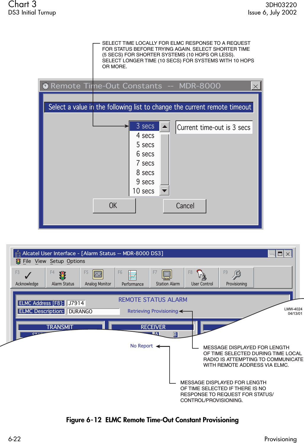  Chart 3  3DH03220DS3 Initial Turnup Issue 6, July 20026-22 Provisioning Figure 6-12  ELMC Remote Time-Out Constant Provisioning   Remote Time-Out Constants  --  MDR-8000Select a value in the following list to change the current remote timeoutOK Cancel3 secs4 secs5 secs6 secs7 secs8 secs9 secs10 secsCurrent time-out is 3 secsAlcatel User Interface - [Alarm Status -- MDR-8000 DS3]File View Setup OptionsREMOTE STATUS ALARMRetrieving ProvisioningELMC Address [F8]:ELMC Description:DURANGOJ7914A BTRANSMITTRANSMITTERSTATUSA BRECEIVERA BCOMMONRECEIVERSTATUSI/OPWRSTATUSF6PerformanceAlarm Status Analog MonitorF5Station AlarmF7ProvisioningF9AcknowledgeF3User ControlF8✓F4LMW-402404/13/01SELECT TIME LOCALLY FOR ELMC RESPONSE TO A REQUEST FOR STATUS BEFORE TRYING AGAIN. SELECT SHORTER TIME (5 SECS) FOR SHORTER SYSTEMS (10 HOPS OR LESS). SELECT LONGER TIME (10 SECS) FOR SYSTEMS WITH 10 HOPS OR MORE.MESSAGE DISPLAYED FOR LENGTH OF TIME SELECTED DURING TIME LOCAL RADIO IS ATTEMPTING TO COMMUNICATE WITH REMOTE ADDRESS VIA ELMC.MESSAGE DISPLAYED FOR LENGTH OF TIME SELECTED IF THERE IS NO RESPONSE TO REQUEST FOR STATUS/CONTROL/PROVISIONING.No Report