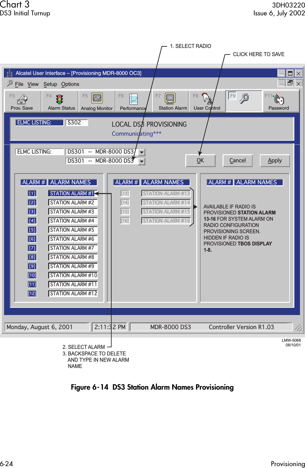  Chart 3  3DH03220DS3 Initial Turnup Issue 6, July 20026-24 Provisioning Figure 6-14  DS3 Station Alarm Names ProvisioningAlcatel User Interface – [Provisioning MDR-8000 OC3]File View Setup OptionsUser ControlF8F6PerformanceAlarm StatusF4Station AlarmF7 F9Prov. SaveF3 F5Analog Monitor PasswordF11LOCAL DS3 PROVISIONINGCommunicating***ELMC LISTING:ELMC LISTING:S302LMW-506808/10/01ALARM #ALARM NAMES[1]STATION ALARM #2[2]STATION ALARM #3[3]STATION ALARM #4[4]STATION ALARM #5[5]STATION ALARM #6[6]STATION ALARM #7[7]STATION ALARM #8[8]STATION ALARM #9[9]STATION ALARM #10[10]STATION ALARM #11[11]STATION ALARM #12[12]ALARM #ALARM NAMESSTATION ALARM #13 [13]STATION ALARM #14[14]STATION ALARM #15[15]STATION ALARM #16[16]ALARM #ALARM NAMESDS301  --  MDR-8000 DS3DS301  --  MDR-8000 DS3 OK Cancel ApplySTATION ALARM #1Monday, August 6, 2001 2:11:32 PM MDR-8000 DS3 Controller Version R1.032. SELECT ALARM3. BACKSPACE TO DELETE    AND TYPE IN NEW ALARM    NAME1. SELECT RADIOCLICK HERE TO SAVEAVAILABLE IF RADIO IS PROVISIONED STATION ALARM  13-16 FOR SYSTEM ALARM ON RADIO CONFIGURATION PROVISIONING SCREEN.HIDDEN IF RADIO IS PROVISIONED TBOS DISPLAY 1-8.