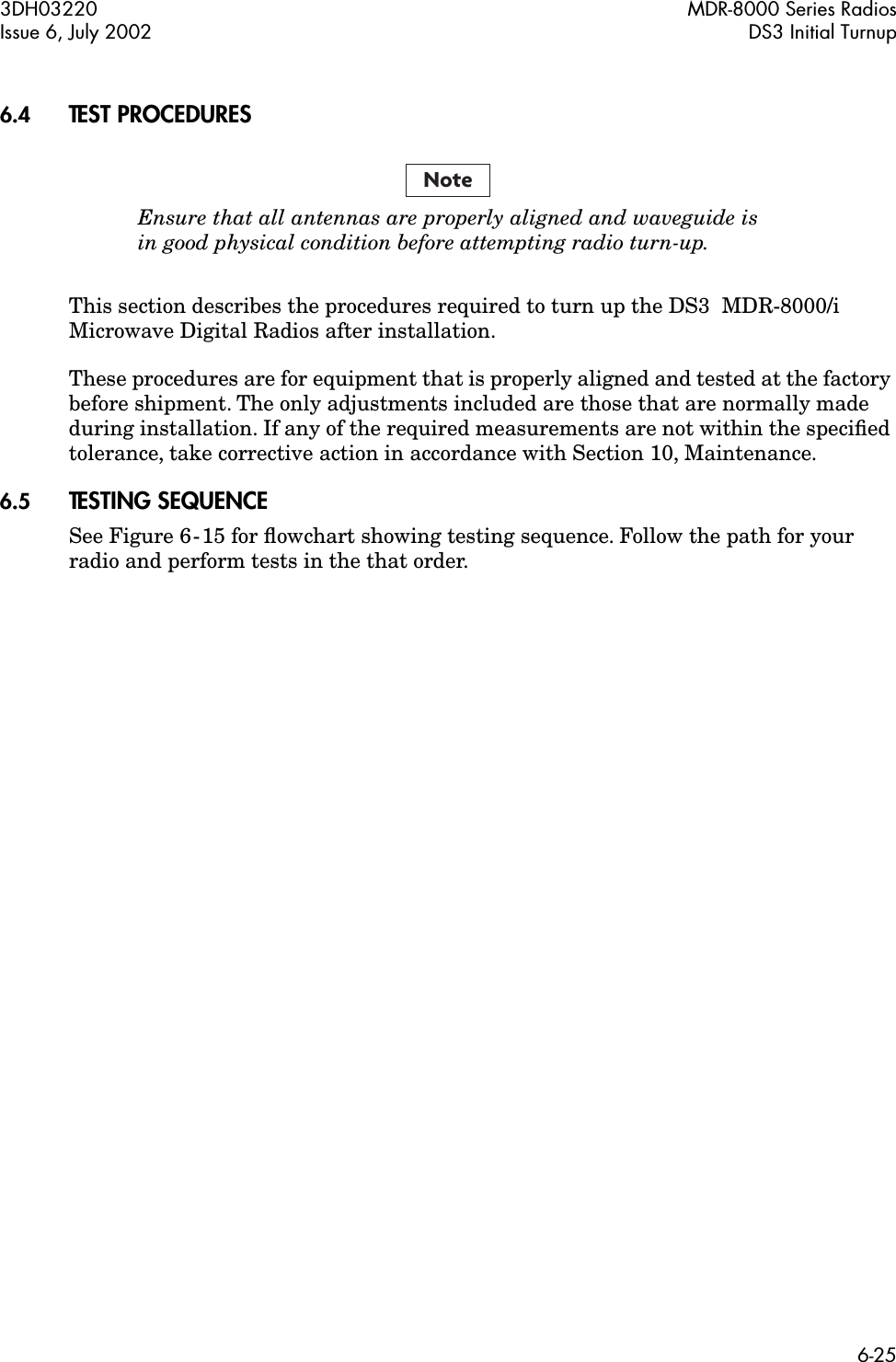  3DH03220 MDR-8000 Series RadiosIssue 6, July 2002 DS3 Initial Turnup6-25 6.4 TEST PROCEDURES Ensure that all antennas are properly aligned and waveguide isin good physical condition before attempting radio turn-up. This section describes the procedures required to turn up the DS3  MDR-8000/i Microwave Digital Radios after installation.These procedures are for equipment that is properly aligned and tested at the factory before shipment. The only adjustments included are those that are normally made during installation. If any of the required measurements are not within the speciﬁed tolerance, take corrective action in accordance with Section 10, Maintenance. 6.5 TESTING SEQUENCE See Figure 6-15 for ﬂowchart showing testing sequence. Follow the path for your radio and perform tests in the that order.Note