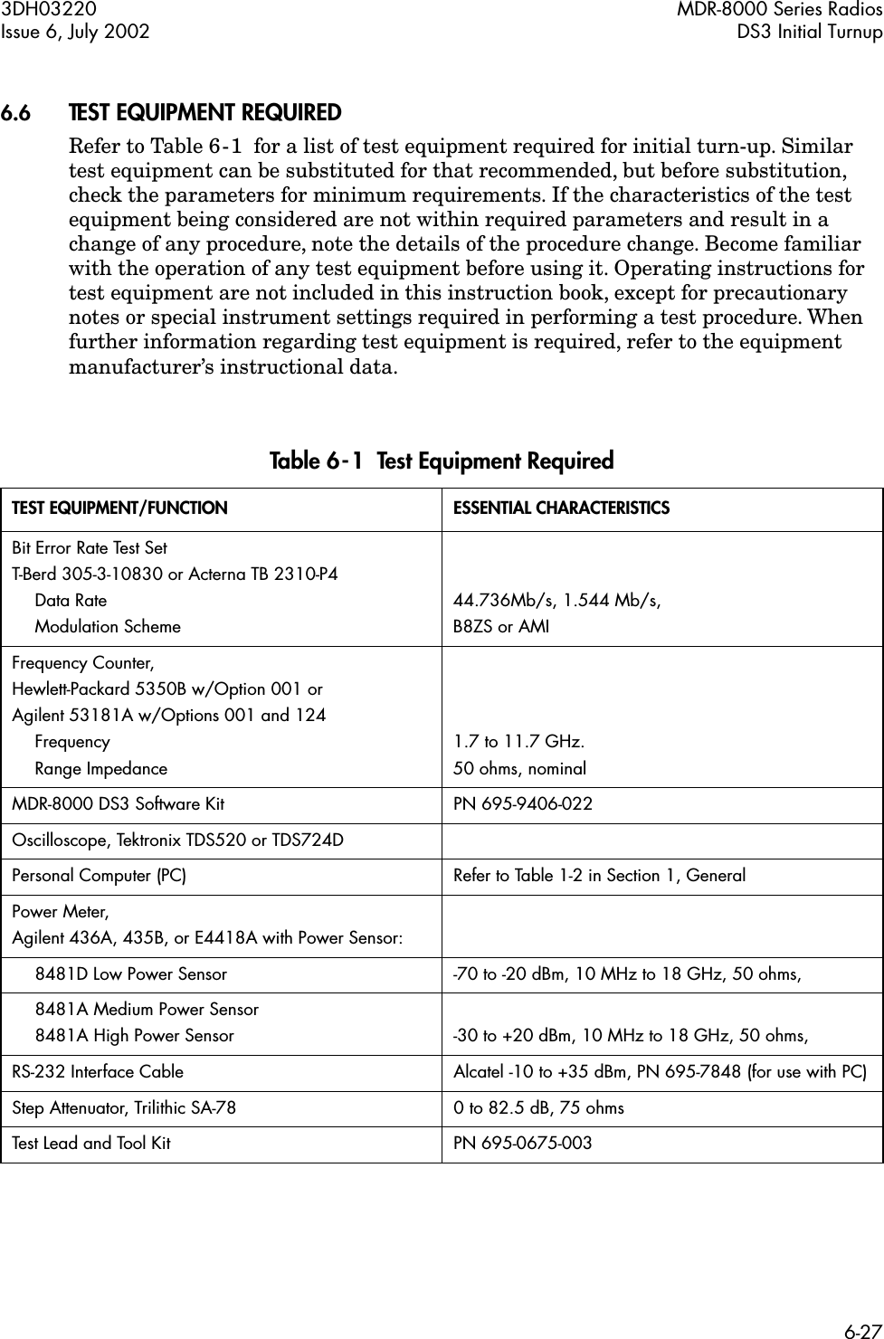 3DH03220 MDR-8000 Series RadiosIssue 6, July 2002 DS3 Initial Turnup6-27 6.6 TEST EQUIPMENT REQUIRED Refer to Table 6-1  for a list of test equipment required for initial turn-up. Similar test equipment can be substituted for that recommended, but before substitution, check the parameters for minimum requirements. If the characteristics of the test equipment being considered are not within required parameters and result in a change of any procedure, note the details of the procedure change. Become familiar with the operation of any test equipment before using it. Operating instructions for test equipment are not included in this instruction book, except for precautionary notes or special instrument settings required in performing a test procedure. When further information regarding test equipment is required, refer to the equipment manufacturer’s instructional data. Table 6-1  Test Equipment Required TEST EQUIPMENT/FUNCTION ESSENTIAL CHARACTERISTICS Bit Error Rate Test Set T-Berd 305-3-10830 or Acterna TB 2310-P4 Data Rate Modulation Scheme44.736Mb/s, 1.544 Mb/s, B8ZS or AMIFrequency Counter, Hewlett-Packard 5350B w/Option 001 or Agilent 53181A w/Options 001 and 124 Frequency Range Impedance1.7 to 11.7 GHz. 50 ohms, nominalMDR-8000 DS3 Software Kit PN 695-9406-022Oscilloscope, Tektronix TDS520 or TDS724DPersonal Computer (PC) Refer to Table 1-2 in Section 1, GeneralPower Meter, Agilent 436A, 435B, or E4418A with Power Sensor:8481D Low Power Sensor -70 to -20 dBm, 10 MHz to 18 GHz, 50 ohms,8481A Medium Power Sensor8481A High Power Sensor -30 to +20 dBm, 10 MHz to 18 GHz, 50 ohms,RS-232 Interface Cable Alcatel -10 to +35 dBm, PN 695-7848 (for use with PC)Step Attenuator, Trilithic SA-78 0 to 82.5 dB, 75 ohmsTest Lead and Tool Kit PN 695-0675-003