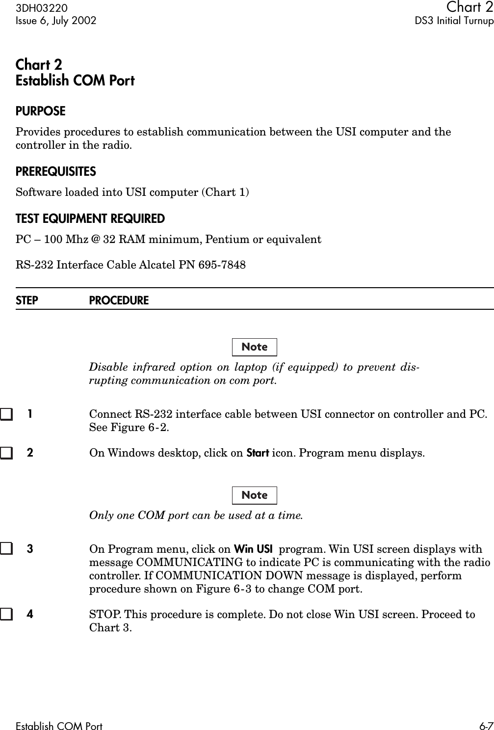  3DH03220 Chart 2 Issue 6, July 2002 DS3 Initial TurnupEstablish COM Port 6-7 Chart 2Establish COM Port PURPOSE Provides procedures to establish communication between the USI computer and the controller in the radio. PREREQUISITES Software loaded into USI computer (Chart 1) TEST EQUIPMENT REQUIRED PC – 100 Mhz @ 32 RAM minimum, Pentium or equivalentRS-232 Interface Cable Alcatel PN 695-7848 STEP PROCEDURE Disable infrared option on laptop (if equipped) to prevent dis-rupting communication on com port. 1 Connect RS-232 interface cable between USI connector on controller and PC. See Figure 6-2. 2 On Windows desktop, click on  Start  icon. Program menu displays. Only one COM port can be used at a time. 3 On Program menu, click on  Win USI   program. Win USI screen displays with message COMMUNICATING to indicate PC is communicating with the radio controller. If COMMUNICATION DOWN message is displayed, perform procedure shown on Figure 6-3 to change COM port. 4 STOP. This procedure is complete. Do not close Win USI screen. Proceed to Chart 3.NoteNote