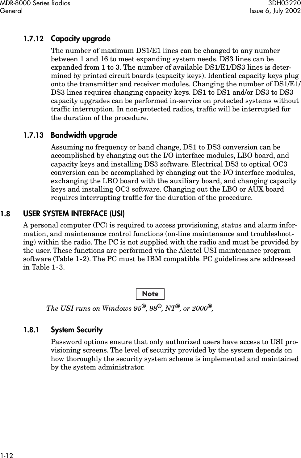  MDR-8000 Series Radios 3DH03220General Issue 6, July 20021-12 1.7.12 Capacity upgrade The number of maximum DS1/E1 lines can be changed to any number between 1 and 16 to meet expanding system needs. DS3 lines can be expanded from 1 to 3. The number of available DS1/E1/DS3 lines is deter-mined by printed circuit boards (capacity keys). Identical capacity keys plug onto the transmitter and receiver modules. Changing the number of DS1/E1/DS3 lines requires changing capacity keys. DS1 to DS1 and/or DS3 to DS3 capacity upgrades can be performed in-service on protected systems without trafﬁc interruption. In non-protected radios, trafﬁc will be interrupted for the duration of the procedure. 1.7.13 Bandwidth upgrade Assuming no frequency or band change, DS1 to DS3 conversion can be accomplished by changing out the I/O interface modules, LBO board, and capacity keys and installing DS3 software. Electrical DS3 to optical OC3 conversion can be accomplished by changing out the I/O interface modules, exchanging the LBO board with the auxiliary board, and changing capacity keys and installing OC3 software. Changing out the LBO or AUX board requires interrupting trafﬁc for the duration of the procedure. 1.8 USER SYSTEM INTERFACE (USI) A personal computer (PC) is required to access provisioning, status and alarm infor-mation, and maintenance control functions (on-line maintenance and troubleshoot-ing) within the radio. The PC is not supplied with the radio and must be provided by the user. These functions are performed via the Alcatel USI maintenance program software (Table 1-2). The PC must be IBM compatible. PC guidelines are addressed in Table 1-3. The USI runs on Windows 95 ® , 98 ® , NT ® ‚ or 2000 ® ‚ 1.8.1 System Security Password options ensure that only authorized users have access to USI pro-visioning screens. The level of security provided by the system depends on how thoroughly the security system scheme is implemented and maintained by the system administrator.Note